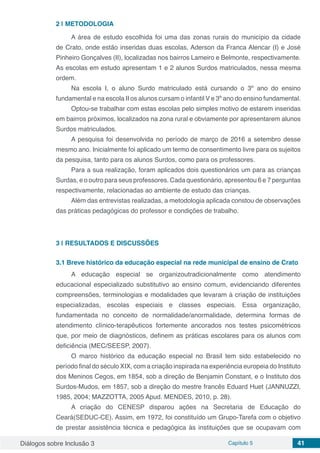 Diálogos sobre Inclusão 3 Capítulo 5 41
2 | 	METODOLOGIA
A área de estudo escolhida foi uma das zonas rurais do município da cidade
de Crato, onde estão inseridas duas escolas, Aderson da Franca Alencar (I) e José
Pinheiro Gonçalves (II), localizadas nos bairros Lameiro e Belmonte, respectivamente.
As escolas em estudo apresentam 1 e 2 alunos Surdos matriculados, nessa mesma
ordem.
Na escola I, o aluno Surdo matriculado está cursando o 3º ano do ensino
fundamental e na escola II os alunos cursam o infantil V e 3º ano do ensino fundamental.
Optou-se trabalhar com estas escolas pelo simples motivo de estarem inseridas
em bairros próximos, localizados na zona rural e obviamente por apresentarem alunos
Surdos matriculados.
A pesquisa foi desenvolvida no período de março de 2016 a setembro desse
mesmo ano. Inicialmente foi aplicado um termo de consentimento livre para os sujeitos
da pesquisa, tanto para os alunos Surdos, como para os professores.
Para a sua realização, foram aplicados dois questionários um para as crianças
Surdas, e o outro para seus professores. Cada questionário, apresentou 6 e 7 perguntas
respectivamente, relacionadas ao ambiente de estudo das crianças.
Além das entrevistas realizadas, a metodologia aplicada constou de observações
das práticas pedagógicas do professor e condições de trabalho.
3 | 	RESULTADOS E DISCUSSÕES
3.1	Breve histórico da educação especial na rede municipal de ensino de Crato
A educação especial se organizoutradicionalmente como atendimento
educacional especializado substitutivo ao ensino comum, evidenciando diferentes
compreensões, terminologias e modalidades que levaram à criação de instituições
especializadas, escolas especiais e classes especiais. Essa organização,
fundamentada no conceito de normalidade/anormalidade, determina formas de
atendimento clínico-terapêuticos fortemente ancorados nos testes psicométricos
que, por meio de diagnósticos, definem as práticas escolares para os alunos com
deficiência (MEC/SEESP, 2007).
O marco histórico da educação especial no Brasil tem sido estabelecido no
período final do século XIX, com a criação inspirada na experiência europeia do Instituto
dos Meninos Cegos, em 1854, sob a direção de Benjamin Constant, e o Instituto dos
Surdos-Mudos, em 1857, sob a direção do mestre francês Eduard Huet (JANNUZZI,
1985, 2004; MAZZOTTA, 2005 Apud. MENDES, 2010, p. 28).
A criação do CENESP disparou ações na Secretaria de Educação do
Ceará(SEDUC-CE). Assim, em 1972, foi constituído um Grupo-Tarefa com o objetivo
de prestar assistência técnica e pedagógica às instituições que se ocupavam com
 