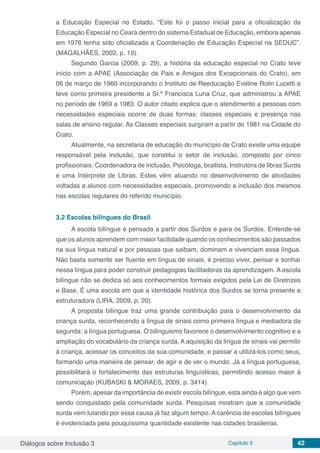 Diálogos sobre Inclusão 3 Capítulo 5 42
a Educação Especial no Estado. “Este foi o passo inicial para a oficialização da
Educação Especial no Ceará dentro do sistema Estadual de Educação, embora apenas
em 1976 tenha sido oficializada a Coordenação de Educação Especial na SEDUC”.
(MAGALHÃES, 2002, p. 19).
Segundo Garcia (2009, p. 29), a história da educação especial no Crato teve
início com a APAE (Associação de Pais e Amigos dos Excepcionais do Crato), em
06 de março de 1960 incorporando o Instituto de Reeducação Eveline Rolin Lucetti e
teve como primeira presidente a Sr.ª Francisca Luna Cruz, que administrou a APAE
no período de 1969 a 1983. O autor citado explica que o atendimento a pessoas com
necessidades especiais ocorre de duas formas: classes especiais e presença nas
salas de ensino regular. As Classes especiais surgiram a partir de 1981 na Cidade do
Crato.
Atualmente, na secretaria de educação do município de Crato existe uma equipe
responsável pela inclusão, que constitui o setor de inclusão, composto por cinco
profissionais: Coordenadora de inclusão, Psicóloga, brailista, Instrutora de libras Surda
e uma Intérprete de Libras. Estes vêm atuando no desenvolvimento de atividades
voltadas a alunos com necessidades especiais, promovendo a inclusão dos mesmos
nas escolas regulares do referido município.
3.2	Escolas bilíngues do Brasil
A escola bilíngue é pensada a partir dos Surdos e para os Surdos. Entende-se
que os alunos aprendem com maior facilidade quando os conhecimentos são passados
na sua língua natural e por pessoas que saibam, dominam e vivenciam essa língua.
Não basta somente ser fluente em língua de sinais, é preciso viver, pensar e sonhar
nessa língua para poder construir pedagogias facilitadoras da aprendizagem. A escola
bilíngue não se dedica só aos conhecimentos formais exigidos pela Lei de Diretrizes
e Base. É uma escola em que a identidade histórica dos Surdos se torna presente e
estruturadora (LIRA, 2009, p, 20).
A proposta bilíngue traz uma grande contribuição para o desenvolvimento da
criança surda, reconhecendo a língua de sinais como primeira língua e mediadora da
segunda: a língua portuguesa. O bilinguismo favorece o desenvolvimento cognitivo e a
ampliação do vocabulário da criança surda. A aquisição da língua de sinais vai permitir
à criança, acessar os conceitos da sua comunidade, e passar a utilizá-los como seus,
formando uma maneira de pensar, de agir e de ver o mundo. Já a língua portuguesa,
possibilitará o fortalecimento das estruturas linguísticas, permitindo acesso maior à
comunicação (KUBASKI & MORAES, 2009, p. 3414).
Porém, apesar da importância de existir escola bilíngue, esta ainda é algo que vem
sendo conquistado pela comunidade surda. Pesquisas mostram que a comunidade
surda vem lutando por essa causa já faz algum tempo. A carência de escolas bilíngues
é evidenciada pela pouquíssima quantidade existente nas cidades brasileiras.
 