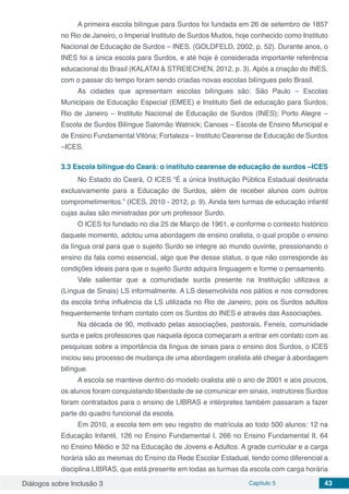 Diálogos sobre Inclusão 3 Capítulo 5 43
A primeira escola bilíngue para Surdos foi fundada em 26 de setembro de 1857
no Rio de Janeiro, o Imperial Instituto de Surdos Mudos, hoje conhecido como Instituto
Nacional de Educação de Surdos – INES. (GOLDFELD, 2002, p. 52). Durante anos, o
INES foi a única escola para Surdos, e até hoje é considerada importante referência
educacional do Brasil (KALATAI & STREIECHEN, 2012, p. 3). Após a criação do INES,
com o passar do tempo foram sendo criadas novas escolas bilíngues pelo Brasil.
As cidades que apresentam escolas bilíngues são: São Paulo – Escolas
Municipais de Educação Especial (EMEE) e Instituto Seli de educação para Surdos;
Rio de Janeiro – Instituto Nacional de Educação de Surdos (INES); Porto Alegre –
Escola de Surdos Bilíngue Salomão Watnick; Canoas – Escola de Ensino Municipal e
de Ensino Fundamental Vitória; Fortaleza – Instituto Cearense de Educação de Surdos
–ICES.
3.3	Escola bilíngue do Ceará: o instituto cearense de educação de surdos –ICES
No Estado do Ceará, O ICES “É a única Instituição Pública Estadual destinada
exclusivamente para a Educação de Surdos, além de receber alunos com outros
comprometimentos.” (ICES, 2010 - 2012, p. 9). Ainda tem turmas de educação infantil
cujas aulas são ministradas por um professor Surdo.
O ICES foi fundado no dia 25 de Março de 1961, e conforme o contexto histórico
daquele momento, adotou uma abordagem de ensino oralista, o qual propõe o ensino
da língua oral para que o sujeito Surdo se integre ao mundo ouvinte, pressionando o
ensino da fala como essencial, algo que lhe desse status, o que não corresponde às
condições ideais para que o sujeito Surdo adquira linguagem e forme o pensamento.
Vale salientar que a comunidade surda presente na Instituição utilizava a
(Língua de Sinais) LS informalmente. A LS desenvolvida nos pátios e nos corredores
da escola tinha influência da LS utilizada no Rio de Janeiro, pois os Surdos adultos
frequentemente tinham contato com os Surdos do INES e através das Associações.
Na década de 90, motivado pelas associações, pastorais, Feneis, comunidade
surda e pelos professores que naquela época começaram a entrar em contato com as
pesquisas sobre a importância da língua de sinais para o ensino dos Surdos, o ICES
iniciou seu processo de mudança de uma abordagem oralista até chegar à abordagem
bilíngue.
A escola se manteve dentro do modelo oralista até o ano de 2001 e aos poucos,
os alunos foram conquistando liberdade de se comunicar em sinais, instrutores Surdos
foram contratados para o ensino de LIBRAS e intérpretes também passaram a fazer
parte do quadro funcional da escola.
Em 2010, a escola tem em seu registro de matrícula ao todo 500 alunos: 12 na
Educação Infantil, 126 no Ensino Fundamental I, 266 no Ensino Fundamental II, 64
no Ensino Médio e 32 na Educação de Jovens e Adultos. A grade curricular e a carga
horária são as mesmas do Ensino da Rede Escolar Estadual, tendo como diferencial a
disciplina LIBRAS, que está presente em todas as turmas da escola com carga horária
 