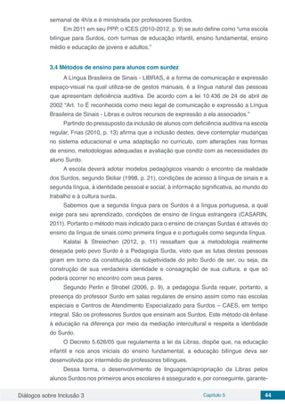 Diálogos sobre Inclusão 3 Capítulo 5 44
semanal de 4h/a e é ministrada por professores Surdos.
Em 2011 em seu PPP, o ICES (2010-2012, p. 9) se auto define como “uma escola
bilíngue para Surdos, com turmas de educação infantil, ensino fundamental, ensino
médio e educação de jovens e adultos.”
3.4	Métodos de ensino para alunos com surdez
A Língua Brasileira de Sinais - LIBRAS, é a forma de comunicação e expressão
espaço-visual na qual utiliza-se de gestos manuais, é a língua natural das pessoas
que apresentam deficiência auditiva. De acordo com a lei 10.436 de 24 de abril de
2002 “Art. 1o É reconhecida como meio legal de comunicação e expressão a Língua
Brasileira de Sinais - Libras e outros recursos de expressão a ela associados.”
Partindo do pressuposto da inclusão de alunos com deficiência auditiva na escola
regular, Frias (2010, p. 13) afirma que a inclusão destes, deve contemplar mudanças
no sistema educacional e uma adaptação no currículo, com alterações nas formas
de ensino, metodologias adequadas e avaliação que condiz com as necessidades do
aluno Surdo.
A escola deverá adotar modelos pedagógicos visando o encontro da realidade
dos Surdos, segundo Skiliar (1998, p. 21), condições de acesso à língua de sinais e a
segunda língua, à identidade pessoal e social, à informação significativa, ao mundo do
trabalho e à cultura surda.
Sabemos que a segunda língua para os Surdos é a língua portuguesa, a qual
exige para seu aprendizado, condições de ensino de língua estrangeira (CASARIN,
2011). Portanto o método mais indicado para o ensino de crianças Surdas é através do
ensino da língua de sinais como primeira língua e o português como segunda língua.
Kalatai & Streiechen (2012, p. 11) ressaltam que a metodologia realmente
desejada pelo povo Surdo é a Pedagogia Surda, visto que as lutas destas pessoas
giram em torno da constituição da subjetividade do jeito Surdo de ser, ou seja, da
construção de sua verdadeira identidade e consagração de sua cultura, e que só
poderá ocorrer no encontro com seus pares.
Segundo Perlin e Strobel (2006, p. 9), a pedagogia Surda requer, portanto, a
presença do professor Surdo em salas regulares de ensino assim como nas escolas
especiais e Centros de Atendimento Especializado para Surdos – CAES, em tempo
integral. São os professores Surdos que ensinam aos Surdos. Este método dá ênfase
à educação na diferença por meio da mediação intercultural e respeita a identidade
do Surdo.
O Decreto 5.626/05 que regulamenta a lei da Libras, dispõe que, na educação
infantil e nos anos iniciais do ensino fundamental, a educação bilíngue deva ser
desenvolvida por intermédio de professores bilíngues.
Dessa forma, o desenvolvimento de linguagem/apropriação da Libras pelos
alunos Surdos nos primeiros anos escolares é assegurado e, por conseguinte, garante-
 