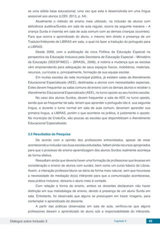 Diálogos sobre Inclusão 3 Capítulo 5 45
se uma sólida base educacional, uma vez que esta é desenvolvida em uma língua
acessível aos alunos (LODI, 2013, p. 54).
Atualmente o método de ensino mais utilizado, na inclusão de alunos com
deficiência auditiva/Surdos em sala de aula regular, ocorre da seguinte maneira – A
criança Surda é inserida em sala de aula comum com as demais crianças (ouvintes).
Para que ocorra o aprendizado do aluno, o mesmo tem direito à presença de um
Tradutor/Intérprete de LIBRAS em sala, o qual irá fazer a tradução do português para
a LIBRAS.
Desde 2008, com a publicação da nova Política da Educação Especial na
perspectiva da Educação Inclusiva pela Secretaria de Educação Especial – Ministério
da Educação (SEESP/MEC) – (BRASIL, 2008), é notória a mudança que as escolas
vêm empreendendo para adequação de seus espaços físicos, mobiliários, materiais,
recursos, currículos e, principalmente, formação de sua equipe escolar.
Em muitas escolas da rede municipal pública, já existem salas de Atendimento
Educacional Especializado (AEE), destinadas a alunos com necessidades especiais.
Estes devem frequentar as salas comuns de ensino com os demais alunos e receber o
Atendimento Educacional Especializado (AEE), no turno oposto ao seu horário escolar.
No caso dos alunos Surdos, devem frequentar a sala de AEE no turno oposto,
sendo que ao frequentar tal sala, teriam que aprender o português isto é, sua segunda
língua, e durante o turno normal em sala de aula comum, deveriam aprender sua
primeira língua, a LIBRAS, porém o que acontece na prática, é justamente o oposto.
No município de Crato/Ce, são poucas as escolas que disponibilizam o Atendimento
Educacional Especializado.
3.5	Resultados da Pesquisa
De acordo com a opinião dos professores entrevistados, apesar de estar
acontecendo a inclusão nas duas escolas estudadas, faltam ainda recursos apropriados
para que o processo de ensino-aprendizagem dos alunos Surdos realmente aconteça
de forma efetiva.
Ressaltam ainda que deveria haver uma formação de professores que levasse em
consideração o ensino de alunos com surdez, bem como um curso básico de Libras.
Assim, a interação professor/aluno se daria de forma mais natural, sem que houvesse
a necessidade de mediação do(a) intérprete para que a comunicação acontecesse,
essa prática inclusive, deixaria o aluno mais à vontade.
Com relação à forma de ensino, ambos os docentes declararam não haver
distinção em sua metodologia de ensino, devido à presença de um aluno Surdo em
sala. Entretanto, foi observado que alguns se preocupam em trazer imagens, para
contemplar o aprendizado do discente.
A partir das práticas observadas em sala de aula, verificou-se que alguns
professores deixam o aprendizado do aluno sob a responsabilidade do intérprete,
 