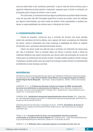 Diálogos sobre Inclusão 3 Capítulo 5 46
como se este fosse o seu “professor particular”, o que é visto de forma errônea, pois o
papel do intérprete já está explícito: interpretar, repassar para o Surdo o conteúdo, do
português para a língua de sinais e vice e versa.
Por outro lado, é compreensível que alguns professores se portem desta maneira,
uma vez que eles não têm formação específica na área da surdez, como foi relatado
por alguns entrevistados, por essa razão se sentem muito angustiados e acabam por
deixar a responsabilidade de ensinar para o intérprete de Libras.
4 | 	CONSIDERAÇÕES FINAIS
Frente ao exposto, conclui-se que a inclusão de Surdos nas duas escolas
ainda não acontece de forma efetiva, pois, apesar de haver a presença do intérprete
de Libras, ainda é necessário que haja mudança e adaptação de todos os sujeitos
envolvidos com o processo educacional destes alunos.
Inserir um aluno surdo em sala de aula e contratar um intérprete de Libras para
ele, não é suficiente. Para a inclusão deles ser eficaz é preciso ainda a oferta de
materiais didáticos que sejam acessíveis aos alunos além da promoção de cursos de
Libras para os professores de alunos surdos. O poder público poderia investir nessas
mudanças o quanto antes, para que assim as crianças surdas tenham um aprendizado
semelhante ao das crianças ouvintes.
REFERÊNCIAS
Atendimento educacional especializado para alunos com deficiência intelectual e transtornos globais
do desenvolvimento. (org): Simone Ghedini Costa Milanez, Anna Augusta Sampaio de Oliveira,
Andréa Regina Nunes Misquiatti. – São Paulo : Cultura Acadêmica ; Marília : Oficina Universitária,
2013.
CARDOSO, A. P. L. B. Políticas de educação inclusiva em tempos de IDEB: escolarização
de alunos com deficiência na rede de ensino de Sobral-ce. 239 p. Mestrado. Acadêmico em
Educação, do Centro de Educação/UECE. Fortaleza. 2011. Disponível em: www.jornalciencia.com.
Acesso em: 15 de fevereiro de 2016.
CASARIN, M.M., Atendimento educacional especializado para alunos Surdos. 2011. Disponível
em: http://elaineaee.blogspot.com.br/2011/11/atendimento-educacional-especializado_8724.html?m=1.
Acesso em 20 de fevereiro de 2016.
Federação Nacional de Educação e Integração do Surdo – FENEIS. Quantitativo de Surdos no
Brasil. [online]. [visitado em 02 de abril de 2016]. Disponível em http://www.feneis.com.br/page/
quantitativo.asp
FRIAS, E. M. A. Inclusão escolar do aluno com necessidades educativas especiais:
contribuições ao professor do Ensino Regular.2010. Disponível em: <http://www.diaadiaeducacao.
pr.gov.br/portals/pde/arquivos/1462-8.pdf> acesso em: 10 de janeiro de 2016.
GARCIA, V. C. B. Reflexões sobre a educação especial no município do Crato. Rev. de
 