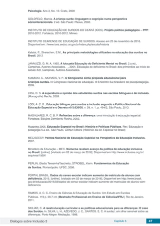 Diálogos sobre Inclusão 3 Capítulo 5 47
Psicologia. Ano 3, No. 10. Crato, 2009
GOLDFELD, Marcia. A criança surda: linguagem e cognição numa perspectiva
sóciointeracionista. 2 ed. São Paulo: Plexus, 2002.
INSTITUTO DE EDUCAÇÃO DE SURDOS DO CEARÁ (ICES). Projeto político pedagógico – PPP:
2010-2012. Fortaleza, 2010-2012. Mimeo
INSTITUTO CEARENSE DE EDUCAÇÃO DE SURDOS. Acesso em 25 de novembro de 2016.
Disponível em: //www.ices.seduc.ce.gov.br/index.php/escola/historia
Kalatai, P., Streiechen, E.M., As principais metodologias utilizadas na educação dos surdos no
Brasil. 2012
JANNUZZI, G. M. A, 1992, A luta pela Educação do Deficiente Mental no Brasil, 2.a ed.,
Campinas, Autores Associados. _, 2004, Educação do deficiente no Brasil: dos primórdios ao início do
século XXI, Campinas, Autores Associados.
KUBASKI, C., MORAES, V. P., O bilingüismo como proposta educacional para
Crianças surdas. IX Congresso nacional de educação. III Encontro Sul-brasileiro de psicopedagogia,
2009.
LIRA, D. S. A experiência e opinião dos estudantes surdos nas escolas bilíngues e de inclusão.
(Monografia) Recife, 2009.
LODI, A. C. B., Educação bilíngue para surdos e inclusão segundo a Política Nacional de
Educação Especial e o Decreto n0 5.626/05, v. 39, n. 1, p. 49-63, São Paulo, 2013.
MAGALHÃES, R. C. B. P. Reflexões sobre a diferença: uma introdução à educação especial.
Fortaleza: Edições Demócrito Rocha, 2002.
Mazzotta 2005, Educação Especial no Brasil: História e Políticas Públicas, Rev. Educação e
pedagogia 5.a ed., São Paulo, Cortez Editora (Histórico da ed. Especial no Brasil)
MEC/SEESP. Política Nacional de Educação Especial na Perspectiva da Educação Inclusiva.
2007.
Ministério da Educação – MEC. Números revelam avanço da política de educação inclusiva
no Brasil. [online]. [visitado em 02 de março de 2016]. Disponível em http://www.inclusive.org.br/
arquivos/19591
PERLIN, Gladis TeresinhaTaschetto; STROBEL, Karin. Fundamentos da Educação
de Surdos. Florianópolis: UFSC, 2006.
PORTAL BRASIL. Dados do censo escolar indicam aumento de matrícula de alunos com
deficiência. 2015. [online]. [visitado em 02 de março de 2016]. Disponível em http://www.brasil.
gov.br/educacao/2015/03/dados-do-censo-escolar-indicam-aumento-de-matriculas-de-alunos-com-
deficiencia
RAMOS, A. C. C. Ensino de Ciências & Educação de Surdos: Um Estudo em Escolas
Públicas. 119 p. 29,7 cm (Mestrado Profissional em Ensino de Ciências/IFRJ ) Rio de Janeiro.
2011.
SKILIAR, C. A reestruturação curricular e as políticas educacionais para as diferenças: O caso
dos Surdos. In: SILVA, L. H., AZEVEDO, J. C., SANTOS. E. C. A surdez: um olhar sensível sobre as
diferenças. Porto Alegre: Mediação, 1998.
 