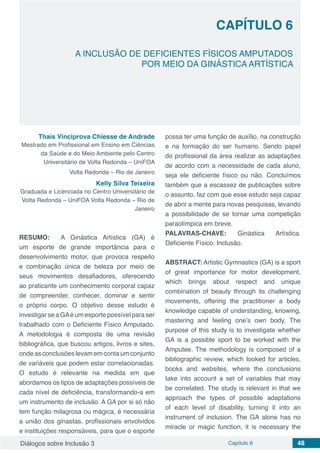 Diálogos sobre Inclusão 3 Capítulo 6 48
CAPÍTULO 6
doi
A INCLUSÃO DE DEFICIENTES FÍSICOS AMPUTADOS
POR MEIO DA GINÁSTICA ARTÍSTICA
Thais Vinciprova Chiesse de Andrade
Mestrado em Profissional em Ensino em Ciências
da Saúde e do Meio Ambiente pelo Centro
Universitário de Volta Redonda – UniFOA
Volta Redonda – Rio de Janeiro
Kelly Silva Teixeira
Graduada e Licenciada no Centro Universitário de
Volta Redonda – UniFOA Volta Redonda – Rio de
Janeiro
RESUMO: A Ginástica Artística (GA) é
um esporte de grande importância para o
desenvolvimento motor, que provoca respeito
e combinação única de beleza por meio de
seus movimentos desafiadores, oferecendo
ao praticante um conhecimento corporal capaz
de compreender, conhecer, dominar e sentir
o próprio corpo. O objetivo desse estudo é
investigar se a GAé um esporte possível para ser
trabalhado com o Deficiente Físico Amputado.
A metodologia é composta de uma revisão
bibliográfica, que buscou artigos, livros e sites,
ondeasconclusõeslevamemcontaumconjunto
de variáveis que podem estar correlacionadas.
O estudo é relevante na medida em que
abordamos os tipos de adaptações possíveis de
cada nível de deficiência, transformando-a em
um instrumento de inclusão. A GA por si só não
tem função milagrosa ou mágica, é necessária
a união dos ginastas, profissionais envolvidos
e instituições responsáveis, para que o esporte
possa ter uma função de auxílio, na construção
e na formação do ser humano. Sendo papel
do profissional da área realizar as adaptações
de acordo com a necessidade de cada aluno,
seja ele deficiente físico ou não. Concluímos
também que a escassez de publicações sobre
o assunto, faz com que esse estudo seja capaz
de abrir a mente para novas pesquisas, levando
a possibilidade de se tornar uma competição
paraolímpica em breve.
PALAVRAS-CHAVE: Ginástica Artística.
Deficiente Físico. Inclusão.
ABSTRACT: Artistic Gymnastics (GA) is a sport
of great importance for motor development,
which brings about respect and unique
combination of beauty through its challenging
movements, offering the practitioner a body
knowledge capable of understanding, knowing,
mastering and feeling one’s own body. The
purpose of this study is to investigate whether
GA is a possible sport to be worked with the
Amputee. The methodology is composed of a
bibliographic review, which looked for articles,
books and websites, where the conclusions
take into account a set of variables that may
be correlated. The study is relevant in that we
approach the types of possible adaptations
of each level of disability, turning it into an
instrument of inclusion. The GA alone has no
miracle or magic function, it is necessary the
 