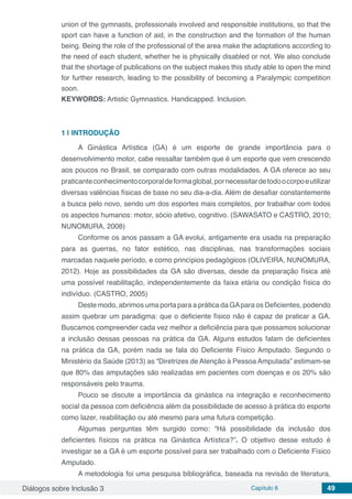 Diálogos sobre Inclusão 3 Capítulo 6 49
union of the gymnasts, professionals involved and responsible institutions, so that the
sport can have a function of aid, in the construction and the formation of the human
being. Being the role of the professional of the area make the adaptations according to
the need of each student, whether he is physically disabled or not. We also conclude
that the shortage of publications on the subject makes this study able to open the mind
for further research, leading to the possibility of becoming a Paralympic competition
soon.
KEYWORDS: Artistic Gymnastics. Handicapped. Inclusion.
1 | 	INTRODUÇÃO
A Ginástica Artística (GA) é um esporte de grande importância para o
desenvolvimento motor, cabe ressaltar também que é um esporte que vem crescendo
aos poucos no Brasil, se comparado com outras modalidades. A GA oferece ao seu
praticanteconhecimentocorporaldeformaglobal,pornecessitardetodoocorpoeutilizar
diversas valências físicas de base no seu dia-a-dia. Além de desafiar constantemente
a busca pelo novo, sendo um dos esportes mais completos, por trabalhar com todos
os aspectos humanos: motor, sócio afetivo, cognitivo. (SAWASATO e CASTRO, 2010;
NUNOMURA, 2008)
Conforme os anos passam a GA evolui, antigamente era usada na preparação
para as guerras, no fator estético, nas disciplinas, nas transformações sociais
marcadas naquele período, e como princípios pedagógicos (OLIVEIRA, NUNOMURA,
2012). Hoje as possibilidades da GA são diversas, desde da preparação física até
uma possível reabilitação, independentemente da faixa etária ou condição física do
indivíduo. (CASTRO, 2005)
Deste modo, abrimos uma porta para a prática da GApara os Deficientes, podendo
assim quebrar um paradigma: que o deficiente físico não é capaz de praticar a GA.
Buscamos compreender cada vez melhor a deficiência para que possamos solucionar
a inclusão dessas pessoas na prática da GA. Alguns estudos falam de deficientes
na prática da GA, porém nada se fala do Deficiente Físico Amputado. Segundo o
Ministério da Saúde (2013) as “Diretrizes de Atenção à Pessoa Amputada” estimam-se
que 80% das amputações são realizadas em pacientes com doenças e os 20% são
responsáveis pelo trauma.
Pouco se discute a importância da ginástica na integração e reconhecimento
social da pessoa com deficiência além da possibilidade de acesso à prática do esporte
como lazer, reabilitação ou até mesmo para uma futura competição.
Algumas perguntas têm surgido como: “Há possibilidade da inclusão dos
deficientes físicos na prática na Ginástica Artística?”. O objetivo desse estudo é
investigar se a GA é um esporte possível para ser trabalhado com o Deficiente Físico
Amputado.
A metodologia foi uma pesquisa bibliográfica, baseada na revisão de literatura,
 