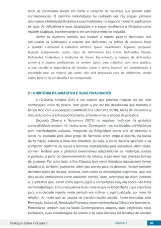 Diálogos sobre Inclusão 3 Capítulo 6 50
onde as conclusões levam em conta o conjunto de variáveis que podem estar
correlacionadas. O caminho metodológico foi realizado em três etapas: primeiro
abordamos a história da Ginástica e suas finalidades, no segundo momento explicamos
os tipos de deficiência e suas adaptações e a seguir mostramos a Ginástica como
esporte adaptado, transformando-a em um instrumento de inclusão.
Dentre os inúmeros motivos que levaram o estudo, pode-se mencionar que
são poucas as publicações a respeito dos deficientes na prática de exercício físico
e quando associadas à Ginástica Artística, quase inexistentes. Algumas pesquisas
buscam compreender outros tipos de deficiências tais como: Deficientes Visuais,
Deficientes Intelectivo, e Síndrome de Down. No entanto, o número de deficientes
aumenta e poucos profissionais se sentem aptos para trabalhar com esse público,
o que ressalta a importância de estudos sobre o tema, levando em consideração a
sociedade que, na maioria das vezes, não está preparada para os deficientes, sendo
assim, trata-se de um desafio a ser conquistado.
2 | 	A HISTÓRIA DA GINÁSTICA E SUAS FINALIDADES
A Ginástica Artística (GA) é um esporte que provoca respeito por ter uma
combinação única de beleza, bom gosto e por ser tão desafiadora que trabalha o
tempo todo com a superação (SAWASATO e CASTRO, 2010). Antes de iniciarmos a
discussão sobre a GA especificamente, entenderemos a origem da ginástica.
Segundo Oliveira e Nunomura (2012) os registros históricos da ginástica
como atividade existem há muitos anos. Começando nas sociedades pré-históricas
com manifestações culturais, chegando na Antiguidade como arte de exercitar o
corpo nu inspirado pelo ideal grego de harmonia entre corpo e espírito, na busca
da formação estética e ética dos cidadãos, ou seja, o corpo deveria aprender a se
comportar conforme as regras e técnicas estabelecidas pela sociedade. Além disso,
convém lembrar que a ginástica desenvolveu adaptando-se as mudanças sociais
e políticas, a partir do desenvolvimento da ciência, e por meio das diversas formas
de guerrear. Por outro lado, a Era Clássica teve como finalidade educacional formar
cidadãos e, também, guerreiros, além das arenas para os debates, haviam também
demonstrações de danças, músicas, bem como as competições esportivas, que nos
dias atuais conhecemos como atletismo: corrida, salto, arremesso de disco, pentatlo
e, a ginástica que, assim como alguns jogos e competições naquela época não tinha
nenhumdestaque.Emconsequênciadisso,nota-sequenaIdadeMédiaoqueimportava
para a sociedade vigente neste período era cultivar a espiritualidade, por meio da
religião, de modo que as causas de transformações sociais, foram marcadas pela
Revolução Industrial, Revolução Francesa, desenvolvimento da Ciência e o Iluminismo.
Percebia-se também que na Idade Contemporânea adaptou suas exigências, seus
conteúdos, suas metodologias de ensino e as suas técnicas na tentativa de atender
 