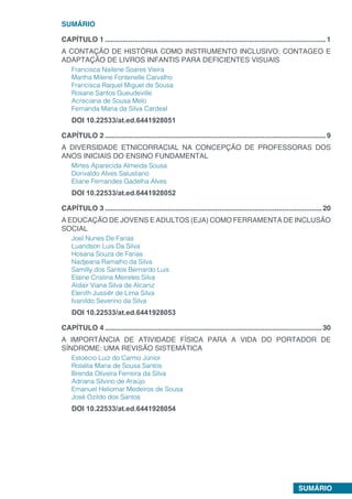 SUMÁRIO
SUMÁRIO
CAPÍTULO 1.................................................................................................................1
A CONTAÇÃO DE HISTÓRIA COMO INSTRUMENTO INCLUSIVO: CONTAGEO E
ADAPTAÇÃO DE LIVROS INFANTIS PARA DEFICIENTES VISUAIS
Francisca Nailene Soares Vieira
Martha Milene Fontenelle Carvalho
Francisca Raquel Miguel de Sousa
Rosane Santos Gueudeville
Acreciana de Sousa Melo
Fernanda Maria da Silva Cardeal
DOI 10.22533/at.ed.6441928051
CAPÍTULO 2.................................................................................................................9
A DIVERSIDADE ETNICORRACIAL NA CONCEPÇÃO DE PROFESSORAS DOS
ANOS INICIAIS DO ENSINO FUNDAMENTAL
Mirtes Aparecida Almeida Sousa
Dorivaldo Alves Salustiano
Eliane Fernandes Gadelha Alves
DOI 10.22533/at.ed.6441928052
CAPÍTULO 3...............................................................................................................20
A EDUCAÇÃO DE JOVENS E ADULTOS (EJA) COMO FERRAMENTA DE INCLUSÃO
SOCIAL
Joel Nunes De Farias
Luandson Luis Da Silva
Hosana Souza de Farias
Nadjeana Ramalho da Silva
Samilly dos Santos Bernardo Luis
Elaine Cristina Meireles Silva
Aldair Viana Silva de Alcaniz
Elenith Jussiêr de Lima Silva
Ivanildo Severino da Silva
DOI 10.22533/at.ed.6441928053
CAPÍTULO 4...............................................................................................................30
A IMPORTÂNCIA DE ATIVIDADE FÍSICA PARA A VIDA DO PORTADOR DE
SÍNDROME: UMA REVISÃO SISTEMÁTICA
Estoécio Luiz do Carmo Júnior
Rosélia Maria de Sousa Santos
Brenda Oliveira Ferreira da Silva
Adriana Silvino de Araújo
Emanuel Heliomar Medeiros de Sousa
José Ozildo dos Santos
DOI 10.22533/at.ed.6441928054
 