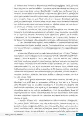 Diálogos sobre Inclusão 3 Capítulo 6 51
às necessidades humanas a determinados princípios pedagógicos, isto é, ser mais
bonito seguindo os padrões de beleza vigentes ou vencer a qualquer preço são alguns
dos pensamentos desse período. Cabe também ressaltar que no Renascimento a
Ginástica assume a missão de recuperar o corpo macerado pelas guerras, pelos jejuns
prolongados e pelos descuidos impostos pela religião, passando a ser compreendida
como exercícios físicos em geral. Atualmente, observa-se que a Ginástica é explorado
por ações de mudanças, ao mesmo tempo em que revela certas estruturas duradouras
cuja dinâmica e percepção estabelece sempre nas relações sociais, que reproduzem
as tensões, os embates e os mecanismos de exclusão.
A Ginástica nos dias de hoje possui grande abrangência e no decorrer dos
tempos foi direcionada para objetivos diversificados, o que possibilitou a ampliação
de sua aplicação. Oliveira e Nunomura (2012) organizam a ginástica em 5 campos:
a Ginásticas de Condicionamento, a Ginásticas de Conscientização Corporal, a
Ginásticas Fisioterápicas, a Ginástica de Demonstração e a Ginásticas de Competição.
A GA é uma modalidade esportiva pouco conhecida se comparada com as outras
modalidades como futebol, voleibol, natação. É uma atividade que vem proporcionar
inúmerascontribuiçõesparaodesenvolvimentobiopsicossocialeoferecepossibilidades
para todos.
A origem da GA pode ser encontrada na escola Alemã, pelo L. F. Jahn “Friedrich-
LudwigJahn”,reconhecidopelomundoaforacomoo“OPAIDAGINÁSTICAOLÍMPICA”.
Segundo Oliveira e Nunomura (2012) Jahn criou obstáculos artificiais para os seus
exercícios, construindo aparelhos específicos que mais tarde originariam os aparelhos
modernos de competição nesta modalidade. Só após a morte de Jahn, a GA se tornou
realmente um esporte, com regras previamente estabelecidas. Cada aparelho exige
habilidades diferenciadas do atleta, os aparelhos de GA: trave de equilíbrio e paralelas
assimétricas são aparelhos femininos em competições; barra fixa, paralelas simétricas,
argolas e cavalo com alças são masculinos; ambos os gêneros competem no solo e
no salto sobre a mesa.
A partir dessa grande diversificação de ginásticas Sawasato e Castro (2010)
identificam que a GA pode ser entendida e dividida em dois grupos, a Ginástica
como Atividade Física e a Ginástica como Esporte. A Ginástica como Esporte está
em constante crescimento, que segue regras estabelecidas pela FIG, atualizada em
um ciclo de quatro anos, pode ser subdividida em níveis de aprendizado, desde do
esporte praticado nas escolas e escolinhas até o alto nível. Já a Ginástica de Atividade
Física se subdivide em: atividade física formativa, na preparação física e ginástica ao
alcance de todos.
A trajetória do atleta de GA é bastante contínua de treinamentos e competições,
Sawasato e Castro (2010) citam que a iniciação esportiva deve ser construída no
período em que a criança inicia, de forma específica, a prática de um ou mais esportes,
dando uma continuidade à formação motora geral. Deve-se valorizar o processo de
ensino-aprendizagem, ou seja, a Ginástica se torna instrumento de formação em vez de
 