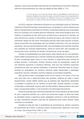 Diálogos sobre Inclusão 3 Capítulo 6 53
capazes, o que nos faz acreditar cada dia mais na importância do movimento. Podemos
reafirmar esse pensamento, por meio da citação de Gaio (2006, p. 171):
[...] O ser humano é um corpo que oferece todas as possibilidades, mesmo que ele se
apresente fragilizado. Esse corpo tem poder, esse poder emerge da auto-organização do
ser humano com meio ambiente, na medida em que esse ser se apropria, como corpo,
desse poder e se coloca em busca dos seus direitos e deveres como organismo vivo.
Em 2013, segundo o Ministério da Saúde em sua publicação sobre as “Diretrizes
e Atenção à Pessoa Amputada” compreende que a amputação é o termo utilizado para
definir a retirada total ou parcial de um membro, é importante salientar que a amputação
deve ser encarada num contexto geral de tratamento, onde busca preparar para uma
melhora na qualidade de vida, pois se por um lado houve a perda de um membro, de
outro eliminou-se o perigo, e futuramente, da perda de vida ou até mesmo o alívio do
sofrimento. Apesar de não haver informações precisas sobre esse assunto no Brasil,
estima-se que 85% das amputações são nos membros inferiores e 15% nos membros
superiores, visto que aproximadamente 80% das amputações dos membros inferiores
são causadas por doenças degenerativas, sendo os outros 20% são causadas por
traumas tais como: acidentes de trânsito e ferimento por armas de fogos.
Visando as possibilidades que este mesmo corpo oferece de ser e de participar,
Castro (2005) compreende que o membro restante da amputação é chamado de coto.
O coto, considerado agora como um novo membro, é responsável pelo controle da
prótese durante o movimento. Existem diversos níveis de amputações, sendo ele
nos membros superiores e membros inferiores, visto que nos membros superiores
caracteriza-se pela sua grande mobilidade, envolvendo diferentes tipos de pinças.
Contudo as amputações de membros inferiores estão relacionadas a patologias
vasculares, traumas, infecções, tumores malignos ou anomalias congênitas.
Não devemos tratar a amputação como fim do mundo e sim como o início de
uma nova fase com o desenvolvimento das próteses, cadeiras de rodas e outros
equipamentos. Castro (2005) aponta que as próteses são dispositivos destinados
a completar a ausência de um membro ou parte dele, visando substituir a função,
composição e sustentação corporal, além do fator estético. Muitas próteses não visam
mais o componente estético, e sim funcional e de otimização biomecânica.
Devemos enxergar que o indivíduo amputado tem muito mais para ser aproveitado
do que o segmento perdido, eis o ponto que queremos chegar na ideia que todas
as atividades físicas e esportivas sejam adaptadas conforme o nível de deficiência,
ou seja, precisamos entender cada tipo de deficiência para melhor atender esses
indivíduos na sociedade.
Acredita-se cada dia mais na importância do movimentar-se, desde o momento
do nascimento até à morte, o indivíduo cresce, se desenvolve, relaciona e vive como
um corpo. Como disse Freire (1991, p. 63):
Pela motricidade o homem se afirma no mundo, se realiza, dá vazão à vida. Pela
 