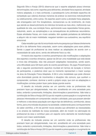 Diálogos sobre Inclusão 3 Capítulo 6 55
Segundo Silva e Araújo (2013) observa-se que o esporte adaptado possui diversas
denominações, tais como: esportes para deficientes, atividade física especial, atividade
motora adaptada, e o mais conhecido, o paradesporto (uma atividade específica de
competição que valoriza diversas maneiras de praticar os exercícios individualmente
ou coletivamente), entre outros. Os esportes assim como a atividade física adaptada,
são empregados com fins terapêuticos, recreacionais ou de rendimento, de modo
que atende ao desenvolvimento do indivíduo tornando-se mais ativo, melhorando sua
qualidade de vida, sua condição física, aprimorando suas capacidades físicas gerais,
reduzindo, assim, as complicações e as consequências de problemas secundários.
Essas atividades físicas, em níveis variados, têm ajudado portadores de deficiência
a adquirir não só maior mobilidade: resgatam também sua autoestima, seu equilíbrio
emocional.
Cabe ressaltar que não foi encontrada nenhuma pesquisa que falasse diretamente
da GA e do deficiente físico amputado, assim como adaptações para esse público.
Sendo o papel do profissional da área realizar as adaptações de acordo com a
necessidade de cada aluno, sendo ele deficiente físico ou não.
A maioria dos esportes e eventos paraolímpicos são modificações e adaptações
dos esportes e eventos olímpicos, apesar da GA ser uma modalidade que está desde
o início das olímpiadas, elas não possuem adaptações necessárias, sendo assim,
uma dificuldade para GA fazer parte do evento paraolímpico. Os jogos Paraolímpicos
são o segundo acontecimento esportivo mundial em termos de duração e número
de participantes, e podemos dizer que no momento representam o maior avanço
na área da Educação Física Adaptada. A GA é uma modalidade que pode oferecer
uma diversidade grande de movimentos e situações não comuns, que auxiliam a
compreender, conhecer, dominar e sentir o próprio corpo, que com as adaptações e
modificações corretas podem fazer parte desse grande evento.
O desafio da inclusão precisa ser um caminho onde os profissionais não
precisem fazer por obrigatoriedade, mas sim, acreditando em uma sociedade para
todos, evitando o preconceito, limitações, discriminações e pessimismos. Vale notar a
contribuição de Silva e Araújo (2013) que diz respeito a preocupação e o surgimento de
pessoas interessadas em compreender, estudar a atividade, para que possam atender
e melhorar a vida dessa população com algum tipo de deficiência, contribuindo, dessa
forma, para uma inclusão da pessoa na sociedade, colaborando para o enriquecimento
do saber científico, a fim de permitir novos estudos que alimentem as necessidades
e os anseios da realidade da nossa sociedade, além de investir na valorização do
profissional da área e contribuir para um esporte como elemento de transformação
social e com maior autenticidade.
O desafio da inclusão precisa ser um caminho onde os profissionais não
precisem fazer por obrigatoriedade, mas sim, acreditando em uma sociedade para
todos, evitando o preconceito, limitações, discriminações e pessimismos. Vale notar a
contribuição de Silva e Araújo (2013) que diz respeito a preocupação e o surgimento de
 