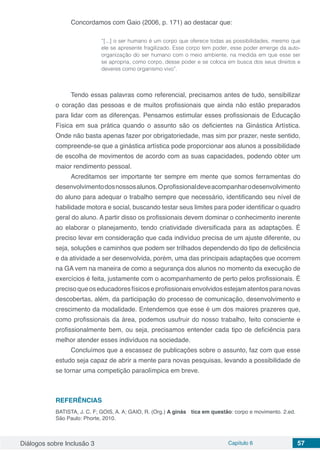 Diálogos sobre Inclusão 3 Capítulo 6 57
Concordamos com Gaio (2006, p. 171) ao destacar que:
“[...] o ser humano é um corpo que oferece todas as possibilidades, mesmo que
ele se apresente fragilizado. Esse corpo tem poder, esse poder emerge da auto-
organização do ser humano com o meio ambiente, na medida em que esse ser
se apropria, como corpo, desse poder e se coloca em busca dos seus direitos e
deveres como organismo vivo”.
Tendo essas palavras como referencial, precisamos antes de tudo, sensibilizar
o coração das pessoas e de muitos profissionais que ainda não estão preparados
para lidar com as diferenças. Pensamos estimular esses profissionais de Educação
Física em sua prática quando o assunto são os deficientes na Ginástica Artística.
Onde não basta apenas fazer por obrigatoriedade, mas sim por prazer, neste sentido,
compreende-se que a ginástica artística pode proporcionar aos alunos a possibilidade
de escolha de movimentos de acordo com as suas capacidades, podendo obter um
maior rendimento pessoal.
Acreditamos ser importante ter sempre em mente que somos ferramentas do
desenvolvimentodosnossosalunos.Oprofissionaldeveacompanharodesenvolvimento
do aluno para adequar o trabalho sempre que necessário, identificando seu nível de
habilidade motora e social, buscando testar seus limites para poder identificar o quadro
geral do aluno. A partir disso os profissionais devem dominar o conhecimento inerente
ao elaborar o planejamento, tendo criatividade diversificada para as adaptações. É
preciso levar em consideração que cada indivíduo precisa de um ajuste diferente, ou
seja, soluções e caminhos que podem ser trilhados dependendo do tipo de deficiência
e da atividade a ser desenvolvida, porém, uma das principais adaptações que ocorrem
na GA vem na maneira de como a segurança dos alunos no momento da execução de
exercícios é feita, justamente com o acompanhamento de perto pelos profissionais. É
precisoqueoseducadoresfísicoseprofissionaisenvolvidosestejamatentosparanovas
descobertas, além, da participação do processo de comunicação, desenvolvimento e
crescimento da modalidade. Entendemos que esse é um dos maiores prazeres que,
como profissionais da área, podemos usufruir do nosso trabalho, feito consciente e
profissionalmente bem, ou seja, precisamos entender cada tipo de deficiência para
melhor atender esses indivíduos na sociedade.
Concluímos que a escassez de publicações sobre o assunto, faz com que esse
estudo seja capaz de abrir a mente para novas pesquisas, levando a possibilidade de
se tornar uma competição paraolímpica em breve.
REFERÊNCIAS
BATISTA, J. C. F; GOIS, A. A; GAIO, R. (Org.) A ginás	 tica em questão: corpo e movimento. 2.ed.
São Paulo: Phorte, 2010.
 