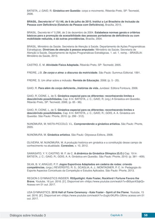 Diálogos sobre Inclusão 3 Capítulo 6 58
BATISTA, J; GAIO, R. Ginástica em Questão: corpo e movimento. Ribeirão Preto, SP: Tecmedd,
2006.
BRASIL. Decreto-lei nº 13.146, de 6 de julho de 2015. Institui a Lei Brasileira de Inclusão da
Pessoa com Deficiência (Estatuto da Pessoa com Deficiência). Brasília, 2015.
BRASIL. Decreto-lei nº 5.296, de 2 de dezembro de 2004. Estabelece normas gerais e critérios
básicos para a promoção da acessibilidade das pessoas portadoras de deficiência ou com
mobilidade reduzida, e dá outras providências. Brasília, 2004.
BRASIL. Ministério da Saúde. Secretaria de Atenção à Saúde. Departamento de Ações Programáticas
Estratégicas. Diretrizes de atenção à pessoa amputada / Ministério da Saúde, Secretaria de
Atenção à Saúde, Departamento de Ações Programáticas Estratégicas. 1. ed. 1. reimp. - BRASÍLIA:
Ministério da Saúde, 2013.
CASTRO, E. M. Atividade Física Adaptada. Ribeirão Preto, SP: Tecmedd, 2005.
FREIRE, J.B. De corpo e alma: o discurso da motricidade. São Paulo: Summus Editorial, 1991.
FREIRE, S. Um olhar sobre a inclusão. Revista de Educação, 2008; (p. 5 - 20).
GAIO, R. Para além do corpo deficiente...histórias de vida. Jundaiaí: Editora Fontoura, 2006.
GAIO, R; CIONE, L. de S. Ginástica especial para os diferentes: reconhecendo limites e
descobrindo possibilidades. Cap. 6 In: BATISTA, J. C.; GAIO, R; (org.) A Ginástica em Questão.
Riberão Preto, SP: Tecmedd, 2006; (p. 85 - 96).
GAIO, R; CIONE, L. de S. Ginástica especial para os diferentes: reconhecendo limites e
descobrindo possibilidades. Cap. 6 In: BATISTA, J. C.; GAIO, R.; GOIS, A. A. Ginástica em
Questão. São Paulo: Phorte, 2010; (p. 299 - 312).
NUNOMURA, M; NISTA-PICCOLO, V.L. Compreendendo a ginástica artística. São Paulo: Phorte,
2005.
NUNOMURA, M. Ginástica artística. São Paulo: Odysseus Editora, 2008.
OLIVEIRA, M; NUNOMURA, M. A produção histórica em ginástica e a constituição desse campo de
conhecimento na atualidade. Conexões, v. 10, 2012.
SAWASATO, Y. Y; CASTRO, M. F. de C. A dinâmica da Ginástica Olímpica (G.O.) Cap. 19 In:
BATISTA, J. C.; GAIO, R.; GOIS, A. A. Ginástica em Questão. São Paulo: Phorte, 2010; (p. 381 - 409).
SILVA, B. V; ARAÚJO, P. F. Jogos Esportivos Adaptados em cadeira de rodas: criando
competências. (orgs.) REVERDITO, R. S.; SCAGLIA, A. J.; MONTAGNER, P. C. In: Pedagogia do
Esporte Aspectos Conceituais da Competição e Estudos Aplicados. São Paulo: Phorte, 2013.
REGION 5 GYMNASTICS INSIDER. R5Spotlight: Kate Foster, Rockford | Fortune Favors the
Brave. Youtube, 16 jun. 2016. [5’]. Disponível em <https://www.youtube.com/watch?v=B0IyanX3qkQ>
Acesso em 01 out. 2017.
USA GYMNASTICS. 2016 Hall of Fame Ceremony - Kate Foster - Spirit of the Flame. Youtube, 15
set. 2016. [6’]. Disponível em <https://www.youtube.com/watch?v=2ugIcr5KJRI>.Último acesso em 01
out. 2017.
 
