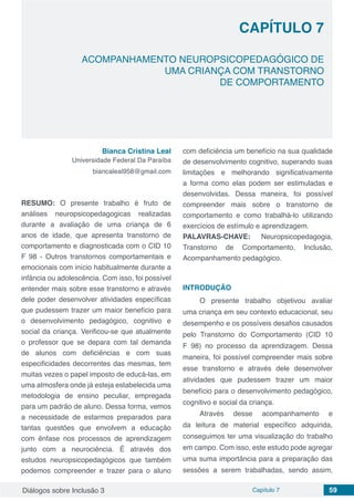 Diálogos sobre Inclusão 3 Capítulo 7 59
CAPÍTULO 7
doi
ACOMPANHAMENTO NEUROPSICOPEDAGÓGICO DE
UMA CRIANÇA COM TRANSTORNO
DE COMPORTAMENTO
Bianca Cristina Leal
Universidade Federal Da Paraíba
biancaleal958@gmail.com
RESUMO: O presente trabalho é fruto de
análises neuropsicopedagogicas realizadas
durante a avaliação de uma criança de 6
anos de idade, que apresenta transtorno de
comportamento e diagnosticada com o CID 10
F 98 - Outros transtornos comportamentais e
emocionais com início habitualmente durante a
infância ou adolescência. Com isso, foi possível
entender mais sobre esse transtorno e através
dele poder desenvolver atividades específicas
que pudessem trazer um maior benefício para
o desenvolvimento pedagógico, cognitivo e
social da criança. Verificou-se que atualmente
o professor que se depara com tal demanda
de alunos com deficiências e com suas
especificidades decorrentes das mesmas, tem
muitas vezes o papel imposto de educá-las, em
uma atmosfera onde já esteja estabelecida uma
metodologia de ensino peculiar, empregada
para um padrão de aluno. Dessa forma, vemos
a necessidade de estarmos preparados para
tantas questões que envolvem a educação
com ênfase nos processos de aprendizagem
junto com a neurociência. É através dos
estudos neuropsicopedagógicos que também
podemos compreender e trazer para o aluno
com deficiência um benefício na sua qualidade
de desenvolvimento cognitivo, superando suas
limitações e melhorando significativamente
a forma como elas podem ser estimuladas e
desenvolvidas. Dessa maneira, foi possível
compreender mais sobre o transtorno de
comportamento e como trabalhá-lo utilizando
exercícios de estímulo e aprendizagem.
PALAVRAS-CHAVE: Neuropsicopedagogia,
Transtorno de Comportamento, Inclusão,
Acompanhamento pedagógico.
INTRODUÇÃO
O presente trabalho objetivou avaliar
uma criança em seu contexto educacional, seu
desempenho e os possíveis desafios causados
pelo Transtorno do Comportamento (CID 10
F 98) no processo da aprendizagem. Dessa
maneira, foi possível compreender mais sobre
esse transtorno e através dele desenvolver
atividades que pudessem trazer um maior
benefício para o desenvolvimento pedagógico,
cognitivo e social da criança.
Através desse acompanhamento e
da leitura de material específico adquirida,
conseguimos ter uma visualização do trabalho
em campo. Com isso, este estudo pode agregar
uma suma importância para a preparação das
sessões a serem trabalhadas, sendo assim,
 