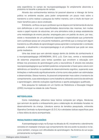 Diálogos sobre Inclusão 3 Capítulo 7 60
esta experiência no campo da neuropsicopedagogia foi amplamente absorvida e
produtiva no tocante a pesquisa de campo.
Através dos conhecimentos teóricos foi possível observar e interagir de forma
prática no ambiente escolar, para poder compreender um pouco mais sobre o
transtorno e como realizar a pesquisa da melhor maneira, com o intuito de trazer um
maior benefício para o aluno analisado.
Entretanto, verificou-se que o professor que se depara com tal demanda de alunos
com deficiências e com suas especificidades decorrentes das mesmas, tem muitas
vezes o papel imposto de educá-las, em uma atmosfera onde já esteja estabelecida
uma metodologia de ensino peculiar, empregada para um padrão de aluno, por isso,
existe a necessidade de um profissional capacitado e especializado que juntamente
com o professor possa ser uma ponte mediadora, permitindo que a criança com algum
transtorno ou dificuldade de aprendizagem possa aprender e compreender o conteúdo
passado, e atualmente o neuropsicopedagogo é um profissional que pode ser essa
ponte mediadora.
Uma das áreas que vem abrindo espaço dentro do âmbito de conhecimento é
a neuropsicopedagogia (HENNEMAN, 2012, p.3). Com isso, vemos a necessidade
de estarmos preparados para tantas questões que envolvem a educação com
ênfase nos processos de aprendizagem junto a neurociência. É através dos estudos
neuropsicopedagógicos que também podemos compreender e trazer para o aluno com
deficiência um benefício na qualidade de desenvolvimento cognitivo, superando suas
limitações e melhorando significativamente a forma como elas podem ser estimuladas
e desenvolvidas. Dessa maneira, foi possível compreender mais sobre o transtorno de
comportamento, suas estereotipias e como trabalhá-lo utilizando exercícios de estímulo
e aprendizagem, obtendo evoluções significativas e aporte pedagógico qualificado.
Esta pesquisa foi realizada em um Centro de Referência a Educação Integral
(CREI) municipal na cidade de João Pessoa.
METODOLOGIA
Como metodologia, utilizamos base teórica composta por artigos, literaturas
que serviram de aporte e embasamento para a elaboração de atividades focadas no
desenvolvimento da criança. Literatura acerca da temática pesquisada, entrevista
Operativa Centrada na Aprendizagem (E.O.C.A) e atividades lúdicas específicas para
a faixa etária da aluna acompanhada.
RESULTADOS E DISCUSSÕES
A psicopedagogia surgiu na Europa na década de 40, inicialmente o atendimento
consistia em readaptar crianças cujo comportamento não era aceito na escola e no lar,
como também, crianças com dificuldades de aprendizagem. Na América do sul surgiu
primeiramente na Argentina.
 