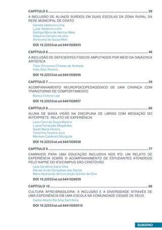 SUMÁRIO
CAPÍTULO 5...............................................................................................................39
A INCLUSÃO DE ALUNOS SURDOS EM DUAS ESCOLAS DA ZONA RURAL DA
REDE MUNICIPAL DE CRATO
Daniela Valdevino Lima
Luiza Valdevino Lima
Geórgia Maria de Alencar Maia
Valquíria Carneiro da silva
Acreciana de Sousa Melo
DOI 10.22533/at.ed.6441928055
CAPÍTULO 6...............................................................................................................48
A INCLUSÃO DE DEFICIENTES FÍSICOS AMPUTADOS POR MEIO DA GINÁSTICA
ARTÍSTICA
Thais Vinciprova Chiesse de Andrade
Kelly Silva Teixeira
DOI 10.22533/at.ed.6441928056
CAPÍTULO 7...............................................................................................................59
ACOMPANHAMENTO NEUROPSICOPEDAGÓGICO DE UMA CRIANÇA COM
TRANSTORNO DE COMPORTAMENTO
Bianca Cristina Leal
DOI 10.22533/at.ed.6441928057
CAPÍTULO 8...............................................................................................................66
ALUNA DE BAIXA VISÃO NA DISCIPLINA DE LIBRAS COM MEDIAÇÃO DO
INTÉRPRETE: RELATO DE EXPERIÊNCIA
Lana Carol de Sousa Martins
Luana Fernandes Magalhães
Sarah Maria Oliveira
Terezinha Teixeira Joca
Marilene Calderaro Munguba
DOI 10.22533/at.ed.6441928058
CAPÍTULO 9...............................................................................................................77
CAMINHOS PARA UMA EDUCAÇÃO INCLUSIVA NOS IFS: UM RELATO DE
EXPERIÊNCIA SOBRE O ACOMPANHAMENTO DE ESTUDANTES ATENDIDOS
PELO NAPNE DO IFS/CAMPUS SÃO CRISTÓVÃO
Laila Gardênia Viana Silva
Danise Vivian Gonçalves dos Santos
Maria Aparecida da Conceição Gomes da Silva
DOI 10.22533/at.ed.6441928059
CAPÍTULO 10.............................................................................................................88
CULTURA AFRO-BRASILEIRA: A INCLUSÃO E A DIVERSIDADE ATRAVÉS DE
UMA EXPERIÊNCIA EM UMA ESCOLA NA COMUNIDADE CIDADE DE DEUS
Carlos Alberto Da Silva Sant’Anna
DOI 10.22533/at.ed.64419280510
 