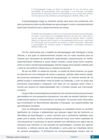 Diálogos sobre Inclusão 3 Capítulo 7 61
A Psicopedagogia chegou ao Brasil na década de 70, em uma época cujas
dificuldades de aprendizagem eram associadas a uma disfunção neurológica
denominada de disfunção cerebral mínima (DCM) que virou moda neste período,
servindo para camuflar problemas sociopedagógicos. (BOSSA, 2000, p. 48)
A psicopedagogia chega ao ambiente escolar para atuar com juntamente com
pais e professores sobre as dificuldades de aprendizagem e como o acompanhamento
pode trazer benefícios para o desenvolvimento da criança.
O trabalho psicopedagógico implica na compreensão da situação de aprendizagem
do sujeito, o que requer uma modalidade particular de ação para cada caso no
que diz respeito à abordagem, tratamento e forma de atuação. Assim, o trabalho
adquire um desenho clínico próprio e o psicopedagogo deve buscar o significado
de informações que lhe permitirá dar sentido ao sujeito observado, objetivando
a aprendizagem do conteúdo escolar e trabalhando a abordagem preventiva.
(BOSSA, 2000, p.49)
Por fim, observamos que o trabalho do psicopedagogo está interligado a outras
ciências, e sua ação no desenvolvimento escolar traz um maior benefício para as
crianças que necessitam de atendimento especializado, proporcionando um melhor
desenvolvimento intelectual e social. Nesse contexto, outras áreas foram surgindo,
como no caso o da Neuropsicopedagogia, abrindo espaço para estudos voltados para
a área da neurociência voltada para o contexto educacional.
No ano de 2008, na cidade de Joinville, no estado de Santa Catarina, um grupo
de docentes em uma instituição de ensino e pesquisa, sediada nesta mesma cidade,
que promovia assessoria em cursos de pós-graduação, se motivara através de um
pedido ousado e empreendedor vindo do diretor da instituição, a criar um grupo que
promoveria observações e pesquisas, com base em um aguçado senso crítico e
movido aos anseios de responsabilidades com o contexto escolar que vivenciavam
na época.
Surgiu então a necessidade da produção de mais conhecimentos para que fossem
aproveitados em uma perspectiva educacional, indo além de estudos habituais e que
evidenciavam apenas o comportamento e as emoções. Foi preciso incluir discussões
que envolvessem as Neurociências aplicadas à Educação, nas especificidades das
aprendizagens escolares.
Com as atribuições do neuropsicopedagogo na atualidade vemos um aumento
significativo de crianças e adolescentes que possuem algum tipo de transtorno ou
dificuldade de aprendizagem, é nesse momento que o profissional habilitado, para
poder junto à escola, família e demais profissionais trazer uma melhor qualidade de
vida educacional e social para os alunos também com deficiência e/ou algum tipo de
transtorno que interfiram no seu processo de aprendizagem. Levando aos agentes
envolvidos, a reflexão acerca das dificuldades e como pode ser trabalhada dentro
do contexto pedagógico. O profissional da neuropsicopedagogia lançara mão de
 