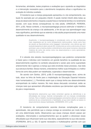 Diálogos sobre Inclusão 3 Capítulo 7 62
ferramentas, atividades, testes projetivos e avaliações que o ajudarão ao diagnóstico
e a intervenção necessária para o atendimento terapêutico eficaz e significativo na
evolução do individuo avaliado.
O transtorno que a criança pesquisada apresentou é o de comportamento, seu
laudo foi assinado por um psiquiatra infantil. A saúde mental infantil afeta todas as
áreas do desenvolvimento e impacta a saúde física e mental da família e no rendimento
escolar, com suas óbvias consequências na vida adulta. (VINOCUR, PEREIRA,
2011, p.05). Nesse contexto, a neuropsicopedagogia procura estimular e trabalhar o
desenvolvimento da criança e do adolescente, a fim de que sua aprendizagem seja
mais significativa, permitindo que se estenda a vida adulta proporcionando uma maior
qualidade no seu desenvolvimento.
Atualmente, o neuropsicopedagogo é considerado como um dos profissionais
mais respeitados por ter como embasamento teórico-prático, tendo como foco
de estudo as Neurociências como bagagem instrumental, uma ciência que tem
evoluído bastante em pleno século XXI, constituindo-se como a ciência de um futuro
promissor, pois a mesma amplia o entendimento como seres humanos e desvenda
mistérios de como nós somos como nos desenvolvemos e como aprendemos.
(SANTOS, 2015, p.05)
E é através dos estudos neuropsicopedagógicos que podemos compreender
e trazer para o indivíduo com transtorno um grande benefício na qualidade de seu
desenvolvimento cognitivo no contexto educacional e social, pois como supracitado
anteriormente não é apenas a criança que está envolvida nesse processo, mas toda
sua estrutura familiar. Dessa maneira, entendemos melhor suas limitações e a melhor
forma de como elas podem ser trabalhadas, superadas e desenvolvidas.
De acordo com Santos, (2015, p.08) O neuropsicopedagogo deve, acima de
tudo, atuar na linha de frente para a implantação da Educação Especial Inclusiva
mais humanizadora [...]. Permitindo assim que a criança tenha seu desenvolvimento
acompanhado da melhor maneira. No meio dessa discussão conceitual, estão as
crianças reais que apresentam dificuldades escolares que demandam ação imediata
de pais e responsáveis.
Normalmente observamos que todos comentam apenas as deficiências e as
dificuldades da criança, fazendo comparações com as crianças consideradas
normais. Para o trabalho neuropsicopedagógico precisamos elencar os aspectos
positivos de seu comportamento e habilidades, já que todo trabalho se baseia no
desenvolvimento dessas habilidades. (HENNEMAN, 2012, p.06).
O transtorno de comportamento acarreta diversas complicações para o
aprendizado, não permitindo que a criança consiga se concentrar por muito tempo
em uma determinada tarefa. Observamos que essas crianças devem passar por
avaliações, intervenções e acompanhamentos que as ajudem a atravessar essas
dificuldades que influenciam tanto sua vida diária, especialmente na sua vida escolar.
(FERREIRA, 2013, p. 02). O aporte necessário e multidisciplinar permite com que
 