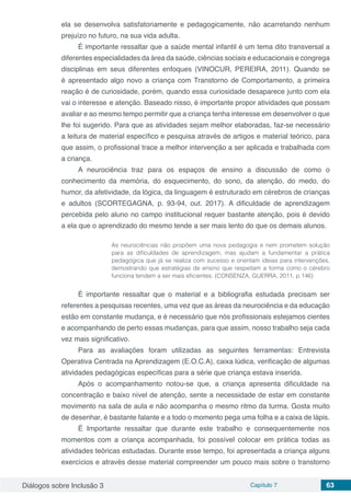 Diálogos sobre Inclusão 3 Capítulo 7 63
ela se desenvolva satisfatoriamente e pedagogicamente, não acarretando nenhum
prejuízo no futuro, na sua vida adulta.
É importante ressaltar que a saúde mental infantil é um tema dito transversal a
diferentes especialidades da área da saúde, ciências sociais e educacionais e congrega
disciplinas em seus diferentes enfoques (VINOCUR, PEREIRA, 2011). Quando se
é apresentado algo novo a criança com Transtorno de Comportamento, a primeira
reação é de curiosidade, porém, quando essa curiosidade desaparece junto com ela
vai o interesse e atenção. Baseado nisso, é importante propor atividades que possam
avaliar e ao mesmo tempo permitir que a criança tenha interesse em desenvolver o que
lhe foi sugerido. Para que as atividades sejam melhor elaboradas, faz-se necessário
a leitura de material específico e pesquisa através de artigos e material teórico, para
que assim, o profissional trace a melhor intervenção a ser aplicada e trabalhada com
a criança.
A neurociência traz para os espaços de ensino a discussão de como o
conhecimento da memória, do esquecimento, do sono, da atenção, do medo, do
humor, da afetividade, da lógica, da linguagem é estruturado em cérebros de crianças
e adultos (SCORTEGAGNA, p. 93-94, out. 2017). A dificuldade de aprendizagem
percebida pelo aluno no campo institucional requer bastante atenção, pois é devido
a ela que o aprendizado do mesmo tende a ser mais lento do que os demais alunos.
As neurociências não propõem uma nova pedagogia e nem prometem solução
para as dificuldades de aprendizagem, mas ajudam a fundamentar a prática
pedagógica que já se realiza com sucesso e orientam ideias para intervenções,
demostrando que estratégias de ensino que respeitam a forma como o cérebro
funciona tendem a ser mais eficientes. (CONSENZA, GUERRA, 2011, p.146)
É importante ressaltar que o material e a bibliografia estudada precisam ser
referentes a pesquisas recentes, uma vez que as áreas da neurociência e da educação
estão em constante mudança, e é necessário que nós profissionais estejamos cientes
e acompanhando de perto essas mudanças, para que assim, nosso trabalho seja cada
vez mais significativo.
Para as avaliações foram utilizadas as seguintes ferramentas: Entrevista
Operativa Centrada na Aprendizagem (E.O.C.A), caixa lúdica, verificação de algumas
atividades pedagógicas específicas para a série que criança estava inserida.
Após o acompanhamento notou-se que, a criança apresenta dificuldade na
concentração e baixo nível de atenção, sente a necessidade de estar em constante
movimento na sala de aula e não acompanha o mesmo ritmo da turma. Gosta muito
de desenhar, é bastante falante e a todo o momento pega uma folha e a caixa de lápis.
É Importante ressaltar que durante este trabalho e consequentemente nos
momentos com a criança acompanhada, foi possível colocar em prática todas as
atividades teóricas estudadas. Durante esse tempo, foi apresentada a criança alguns
exercícios e através desse material compreender um pouco mais sobre o transtorno
 