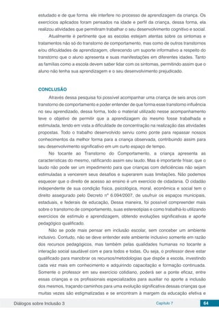 Diálogos sobre Inclusão 3 Capítulo 7 64
estudado e de que forma ele interfere no processo de aprendizagem da criança. Os
exercícios aplicados foram pensados na idade e perfil da criança, dessa forma, ela
realizou atividades que permitiram trabalhar o seu desenvolvimento cognitivo e social.
Atualmente é pertinente que as escolas estejam atentas sobre os sintomas e
tratamentos não só do transtorno de comportamento, mas como de outros transtornos
e/ou dificuldades de aprendizagem, oferecendo um suporte informativo a respeito do
transtorno que o aluno apresenta e suas manifestações em diferentes idades. Tanto
as famílias como a escola devem saber lidar com os sintomas, permitindo assim que o
aluno não tenha sua aprendizagem e o seu desenvolvimento prejudicado.
CONCLUSÃO
Através dessa pesquisa foi possível acompanhar uma criança de seis anos com
transtorno de comportamento e poder entender de que forma esse transtorno influência
no seu aprendizado, dessa forma, todo o material utilizado nesse acompanhamento
teve o objetivo de permitir que a aprendizagem do mesmo fosse trabalhada e
estimulada, tendo em vista a dificuldade de concentração na realização das atividades
propostas. Todo o trabalho desenvolvido serviu como ponte para repassar nossos
conhecimentos da melhor forma para a criança observada, contribuindo assim para
seu desenvolvimento significativo em um curto espaço de tempo.
No tocante ao Transtorno do Comportamento, a criança apresenta as
características do mesmo, ratificando assim seu laudo. Mas é importante frisar, que o
laudo não pode ser um impedimento para que crianças com deficiências não sejam
estimuladas a vencerem seus desafios e superarem suas limitações. Não podemos
esquecer que o direito de acesso ao ensino é um exercício de cidadania. O cidadão
independente de sua condição física, psicológica, moral, econômica e social tem o
direito assegurado pelo Decreto nº 6.094/2007, de usufruir os espaços municipais,
estaduais, e federais de educação, Dessa maneira, foi possível compreender mais
sobre o transtorno de comportamento, suas estereotipias e como trabalhá-lo utilizando
exercícios de estímulo e aprendizagem, obtendo evoluções significativas e aporte
pedagógico qualificado.
Não se pode mais pensar em inclusão escolar, sem conceber um ambiente
inclusivo. Contudo, não se deve entender este ambiente inclusivo somente em razão
dos recursos pedagógicos, mas também pelas qualidades humanas no tocante a
interação social saudável com e para todos e todas. Ou seja, o professor deve estar
qualificado para manobrar os recursos/metodologias que dispõe a escola, investindo
cada vez mais em conhecimento e adquirindo capacitação e formação continuada.
Somente o professor em seu exercício cotidiano, poderá ser a ponte eficaz, entre
essas crianças e os profissionais especializados para auxiliar no aporte a inclusão
dos mesmos, traçando caminhos para uma evolução significativa dessas crianças que
muitas vezes são estigmatizadas e se encontram à margem da educação efetiva e
 
