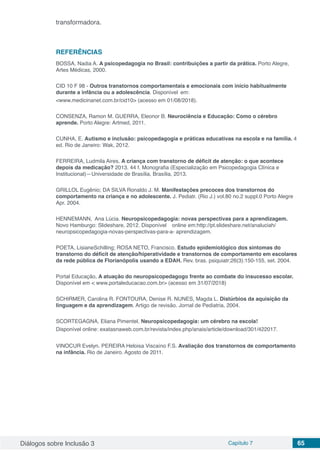 Diálogos sobre Inclusão 3 Capítulo 7 65
transformadora.
REFERÊNCIAS
BOSSA, Nadia A. A psicopedagogia no Brasil: contribuições a partir da prática. Porto Alegre,
Artes Médicas, 2000.
CID 10 F 98 - Outros transtornos comportamentais e emocionais com início habitualmente
durante a infância ou a adolescência. Disponível em:
<www.medicinanet.com.br/cid10> (acesso em 01/08/2018).
CONSENZA, Ramon M. GUERRA, Eleonor B. Neurociência e Educação: Como o cérebro
aprende. Porto Alegre: Artmed, 2011.
CUNHA, E. Autismo e inclusão: psicopedagogia e práticas educativas na escola e na família. 4
ed. Rio de Janeiro: Wak, 2012.
FERREIRA, Ludmila Aires. A criança com transtorno de déficit de atenção: o que acontece
depois da medicação? 2013. 44 f. Monografia (Especialização em Psicopedagogia Clínica e
Institucional)—Universidade de Brasília, Brasília, 2013.
GRILLOL Eugênio; DA SILVA Ronaldo J. M. Manifestações precoces dos transtornos do
comportamento na criança e no adolescente. J. Pediatr. (Rio J.) vol.80 no.2 suppl.0 Porto Alegre
Apr. 2004.
HENNEMANN,	 Ana Lúcia. Neuropsicopedagogia: novas perspectivas para a aprendizagem.	
Novo Hamburgo: Slideshare, 2012. Disponível	 online em:http://pt.slideshare.net/analuciah/
neuropsicopedagogia-novas-perspectivas-para-a- aprendizagem.
POETA, LisianeSchilling; ROSA NETO, Francisco. Estudo epidemiológico dos sintomas do
transtorno do déficit de atenção/hiperatividade e transtornos de comportamento em escolares
da rede pública de Florianópolis usando a EDAH. Rev. bras. psiquiatr;26(3):150-155, set. 2004.
Portal Educação, A atuação do neuropsicopedagogo frente ao combate do insucesso escolar.
Disponível em < www.portaleducacao.com.br> (acesso em 31/07/2018)
SCHIRMER, Carolina R. FONTOURA, Denise R. NUNES, Magda L. Distúrbios da aquisição da
linguagem e da aprendizagem. Artigo de revisão. Jornal de Pediatria, 2004.
SCORTEGAGNA, Eliana Pimentel. Neuropsicopedagogia: um cérebro na escola!
Disponível online: exatasnaweb.com.br/revista/index.php/anais/article/download/301/422017.
VINOCUR Evelyn. PEREIRA Heloisa Viscaíno F.S. Avaliação dos transtornos de comportamento
na infância. Rio de Janeiro. Agosto de 2011.
 