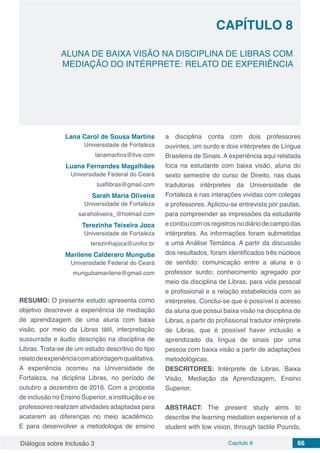 Diálogos sobre Inclusão 3 Capítulo 8 66
CAPÍTULO 8
doi
ALUNA DE BAIXA VISÃO NA DISCIPLINA DE LIBRAS COM
MEDIAÇÃO DO INTÉRPRETE: RELATO DE EXPERIÊNCIA
Lana Carol de Sousa Martins
Universidade de Fortaleza
lanamartins@live.com
Luana Fernandes Magalhães
Universidade Federal do Ceará
luaflibras@gmail.com
Sarah Maria Oliveira
Universidade de Fortaleza
saraholiveira_@hotmail.com
Terezinha Teixeira Joca
Universidade de Fortaleza
terezinhajoca@unifor.br
Marilene Calderaro Munguba
Universidade Federal do Ceará
mungubamarilene@gmail.com
RESUMO: O presente estudo apresenta como
objetivo descrever a experiência de mediação
de aprendizagem de uma aluna com baixa
visão, por meio da Libras tátil, interpretação
sussurrada e áudio descrição na disciplina de
Libras. Trata-se de um estudo descritivo do tipo
relatodeexperiênciacomabordagemqualitativa.
A experiência ocorreu na Universidade de
Fortaleza, na diciplina Libras, no período de
outubro a dezembro de 2016. Com a proposta
de inclusão no Ensino Superior, a instituição e os
professores realizam atividades adaptadas para
acatarem as diferenças no meio acadêmico.
E para desenvolver a metodologia de ensino
a disciplina conta com dois professores
ouvintes, um surdo e dois intérpretes de Língua
Brasileira de Sinais. A experiência aqui relatada
foca na estudante com baixa visão, aluna do
sexto semestre do curso de Direito, nas duas
tradutoras intérpretes da Universidade de
Fortaleza e nas interações vividas com colegas
e professores. Aplicou-se entrevista por pautas,
para compreender as impressões da estudante
e contou com os registros no diário de campo das
intérpretes. As informações foram submetidas
a uma Análise Temática. A partir da discussão
dos resultados, foram identificados três núcleos
de sentido: comunicação entre a aluna e o
professor surdo; conhecimento agregado por
meio da disciplina de Libras, para vida pessoal
e profissional e a relação estabelecida com as
intérpretes. Conclui-se que é possível o acesso
da aluna que possui baixa visão na disciplina de
Libras, a partir do profissional tradutor intérprete
de Libras, que é possível haver inclusão e
aprendizado da língua de sinais por uma
pessoa com baixa visão a partir de adaptações
metodológicas.
DESCRITORES: Intérprete de Libras, Baixa
Visão, Mediação da Aprendizagem, Ensino
Superior.
ABSTRACT: The present study aims to
describe the learning mediation experience of a
student with low vision, through tactile Pounds,
 