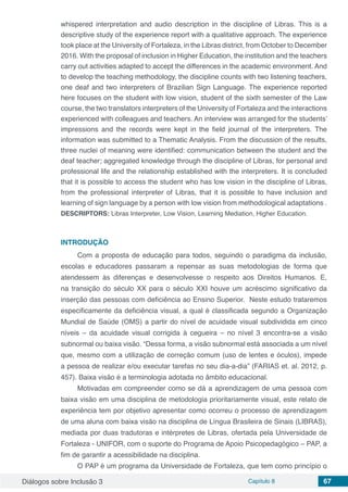Diálogos sobre Inclusão 3 Capítulo 8 67
whispered interpretation and audio description in the discipline of Libras. This is a
descriptive study of the experience report with a qualitative approach. The experience
took place at the University of Fortaleza, in the Libras district, from October to December
2016. With the proposal of inclusion in Higher Education, the institution and the teachers
carry out activities adapted to accept the differences in the academic environment. And
to develop the teaching methodology, the discipline counts with two listening teachers,
one deaf and two interpreters of Brazilian Sign Language. The experience reported
here focuses on the student with low vision, student of the sixth semester of the Law
course, the two translators interpreters of the University of Fortaleza and the interactions
experienced with colleagues and teachers. An interview was arranged for the students’
impressions and the records were kept in the field journal of the interpreters. The
information was submitted to a Thematic Analysis. From the discussion of the results,
three nuclei of meaning were identified: communication between the student and the
deaf teacher; aggregated knowledge through the discipline of Libras, for personal and
professional life and the relationship established with the interpreters. It is concluded
that it is possible to access the student who has low vision in the discipline of Libras,
from the professional interpreter of Libras, that it is possible to have inclusion and
learning of sign language by a person with low vision from methodological adaptations .
DESCRIPTORS: Libras Interpreter, Low Vision, Learning Mediation, Higher Education.
INTRODUÇÃO
Com a proposta de educação para todos, seguindo o paradigma da inclusão,
escolas e educadores passaram a repensar as suas metodologias de forma que
atendessem às diferenças e desenvolvesse o respeito aos Direitos Humanos. E,
na transição do século XX para o século XXI houve um acréscimo significativo da
inserção das pessoas com deficiência ao Ensino Superior. Neste estudo trataremos
especificamente da deficiência visual, a qual é classificada segundo a Organização
Mundial de Saúde (OMS) a partir do nível de acuidade visual subdividida em cinco
níveis – da acuidade visual corrigida à cegueira – no nível 3 encontra-se a visão
subnormal ou baixa visão. “Dessa forma, a visão subnormal está associada a um nível
que, mesmo com a utilização de correção comum (uso de lentes e óculos), impede
a pessoa de realizar e/ou executar tarefas no seu dia-a-dia” (FARIAS et. al. 2012, p.
457). Baixa visão é a terminologia adotada no âmbito educacional.
Motivadas em compreender como se dá a aprendizagem de uma pessoa com
baixa visão em uma disciplina de metodologia prioritariamente visual, este relato de
experiência tem por objetivo apresentar como ocorreu o processo de aprendizagem
de uma aluna com baixa visão na disciplina de Língua Brasileira de Sinais (LIBRAS),
mediada por duas tradutoras e intérpretes de Libras, ofertada pela Universidade de
Fortaleza - UNIFOR, com o suporte do Programa de Apoio Psicopedagógico – PAP, a
fim de garantir a acessibilidade na disciplina.
O PAP é um programa da Universidade de Fortaleza, que tem como princípio o
 