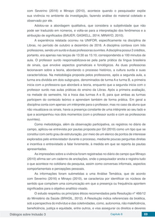 Diálogos sobre Inclusão 3 Capítulo 8 69
com Severino (2016) e Minayo (2010), acontece quando o pesquisador expõe
sua vivência no ambiente da investigação, fazendo análise do material coletado e
observado por ele.
Adotou-se a abordagem qualitativa, que considera a subjetividade que não
pode ser traduzido em números, e volta-se para a interpretação dos fenômenos e a
atribuição de significados (BAUER; GASKELL, 2014; MINAYO, 2010).
A experiência relatada ocorreu na UNIFOR, especificamente na disciplina de
Libras, no período de outubro a dezembro de 2016. A disciplina contava com três
professores, sendo um surdo e duas professoras ouvintes.Adisciplina possui 2 créditos,
portanto, era apenas nas terças de 13:30 as 15:10, correspondendo a 100 minutos de
aula. O professor surdo responsabilizava-se pela parte prática da língua brasileira
de sinais, que envolve aspectos gramaticais e fonológicos. As duas professoras
lecionavam sobre a teoria, abordando o processo histórico, a cultura surda e suas
características. Na metodologia proposta pelos professores, após a segunda aula, a
turma era dividida em dois subgrupos, denominados de turma A e turma B, a primeira
inicia com a professora que abordará a teoria, enquanto que a segunda inicia com o
professor surdo nas aulas práticas do ensino da Libras. Após a primeira avaliação,
na metade do semestre, há a troca das turmas A e B, para que ambas as turmas
participem do conteúdo teórico e aprendam também de forma prática. Em geral a
disciplina conta com apenas um intérprete para o professor, mas no caso da aluna que
não visualizava os sinais, havia a presença constante de uma intérprete ao seu lado e
que a acompanhou nos dois momentos (com o professor surdo e com as professoras
ouvintes).
Como metodologia, além da observação participativa, os registros no diário de
campo, aplicou-se entrevista por pautas proposta por Gil (2010) como um tipo que se
constitui com certo grau de estruturação, por meio de um elenco de pontos de interesse
explorados pelo entrevistador durante o processo, mediante poucas perguntas diretas
e incentiva o entrevistado a falar livremente, à medida em que se reporta às pautas
apresentadas.
As impressões sobre a vivência foram registradas no diário de campo que Minayo
(2010) afirma ser um caderno de anotações, onde o pesquisador anota e registra tudo
o que acontece no cotidiano da pesquisa, assim como conversas informais, aspectos
comportamentais e percepções pessoais.
As informações foram submetidas a uma Análise Temática, que de acordo
com Severino (2016) e Minayo (2010), se caracteriza por identificar os núcleos de
sentido que compõem uma comunicação em que a presença ou frequência apontem
significados para o objetivo analítico visado.
O estudo respeitou os princípios éticos recomendados pela Resolução nº 466/12
do Ministério da Saúde (BRASIL, 2012). A Resolução indica referenciais da bioética,
sob a perspectiva do indivíduo e das coletividades, como, autonomia, não maleficência,
beneficência, justiça e equidade, entre outros, e visa assegurar os direitos e deveres
 