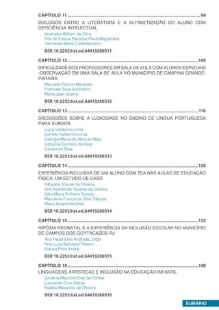 SUMÁRIO
CAPÍTULO 11.............................................................................................................99
DIÁLOGOS ENTRE A LITERATURA E A ALFABETIZAÇÃO DO ALUNO COM
DEFICIÊNCIA INTELECTUAL
Andrialex William da Silva
Rita de Cássia Barbosa Paiva Magalhães
Tarcileide Maria Costa Bezerra
DOI 10.22533/at.ed.64419280511
CAPÍTULO 12...........................................................................................................109
DIFICULDADE DOS PROFESSORES EM SALA DE AULA COM ALUNOS ESPECIAIS
-OBSERVAÇÃO EM UMA SALA DE AULA NO MUNICÍPIO DE CAMPINA GRANDE-
PARAÍBA
Manuela Patrício Menezes
Franciely Silva Apolinário
Maria José Guerra
DOI 10.22533/at.ed.64419280512
CAPÍTULO 13........................................................................................................... 118
DISCUSSÕES SOBRE A LUDICIDADE NO ENSINO DE LÍNGUA PORTUGUESA
PARA SURDOS
Luiza Valdevino Lima
Daniela Valdevino Lima
Geórgia Maria de Alencar Maia
Valquíria Carneiro da Silva
Cássia da Silva
DOI 10.22533/at.ed.64419280513
CAPÍTULO 14...........................................................................................................126
EXPERIÊNCIA INCLUSIVA DE UM ALUNO COM TEA NAS AULAS DE EDUCAÇÃO
FÍSICA: UM ESTUDO DE CASO
Fabyana Soares de Oliveira
Ana Aparecida Tavares da Silveira
Sára Maria Pinheiro Peixoto
Marcilene França da Silva Tabosa
Maria Aparecida Dias
DOI 10.22533/at.ed.64419280514
CAPÍTULO 15...........................................................................................................133
HIPÓXIA NEONATAL E A EXPERIÊNCIA DA INCLUSÃO ESCOLAR NO MUNICÍPIO
DE CAMPOS DOS GOYTACAZES/ RJ
Ana Paula Silva Andrade Jorge
Ana Luiza Barcelos Ribeiro
Bianka Pires André
DOI 10.22533/at.ed.64419280515
CAPÍTULO 16...........................................................................................................140
LINGUAGENS ARTÍSTICAS E INCLUSÃO NA EDUCAÇÃO INFANTIL
Gilvânia Maurício Dias de Pontes
Lucineide Cruz Araújo
Natália Medeiros de Oliveira
DOI 10.22533/at.ed.64419280516
 
