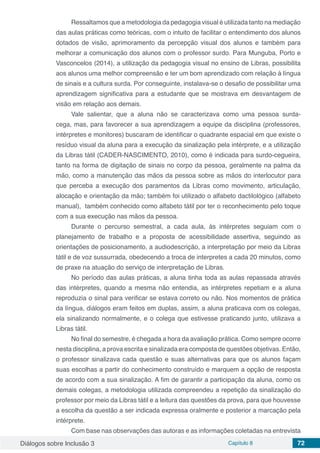 Diálogos sobre Inclusão 3 Capítulo 8 72
Ressaltamos que a metodologia da pedagogia visual é utilizada tanto na mediação
das aulas práticas como teóricas, com o intuito de facilitar o entendimento dos alunos
dotados de visão, aprimoramento da percepção visual dos alunos e também para
melhorar a comunicação dos alunos com o professor surdo. Para Munguba, Porto e
Vasconcelos (2014), a utilização da pedagogia visual no ensino de Libras, possibilita
aos alunos uma melhor compreensão e ter um bom aprendizado com relação à língua
de sinais e a cultura surda. Por conseguinte, instalava-se o desafio de possibilitar uma
aprendizagem significativa para a estudante que se mostrava em desvantagem de
visão em relação aos demais.
Vale salientar, que a aluna não se caracterizava como uma pessoa surda-
cega, mas, para favorecer a sua aprendizagem a equipe da disciplina (professores,
intérpretes e monitores) buscaram de identificar o quadrante espacial em que existe o
resíduo visual da aluna para a execução da sinalização pela intérprete, e a utilização
da Libras tátil (CADER-NASCIMENTO, 2010), como é indicada para surdo-cegueira,
tanto na forma de digitação de sinais no corpo da pessoa, geralmente na palma da
mão, como a manutenção das mãos da pessoa sobre as mãos do interlocutor para
que perceba a execução dos paramentos da Libras como movimento, articulação,
alocação e orientação da mão; também foi utilizado o alfabeto dactilológico (alfabeto
manual), também conhecido como alfabeto tátil por ter o reconhecimento pelo toque
com a sua execução nas mãos da pessoa.
Durante o percurso semestral, a cada aula, às intérpretes seguiam com o
planejamento de trabalho e a proposta de acessibilidade assertiva, seguindo as
orientações de posicionamento, a audiodescrição, a interpretação por meio da Libras
tátil e de voz sussurrada, obedecendo a troca de interpretes a cada 20 minutos, como
de praxe na atuação do serviço de interpretação de Libras.
No período das aulas práticas, a aluna tinha toda as aulas repassada através
das intérpretes, quando a mesma não entendia, as intérpretes repetiam e a aluna
reproduzia o sinal para verificar se estava correto ou não. Nos momentos de prática
da língua, diálogos eram feitos em duplas, assim, a aluna praticava com os colegas,
ela sinalizando normalmente, e o colega que estivesse praticando junto, utilizava a
Libras tátil.
No final do semestre, é chegada a hora da avaliação prática. Como sempre ocorre
nesta disciplina, a prova escrita e sinalizada era composta de questões objetivas. Então,
o professor sinalizava cada questão e suas alternativas para que os alunos façam
suas escolhas a partir do conhecimento construído e marquem a opção de resposta
de acordo com a sua sinalização. A fim de garantir a participação da aluna, como os
demais colegas, a metodologia utilizada compreendeu a repetição da sinalização do
professor por meio da Libras tátil e a leitura das questões da prova, para que houvesse
a escolha da questão a ser indicada expressa oralmente e posterior a marcação pela
intérprete.
Com base nas observações das autoras e as informações coletadas na entrevista
 