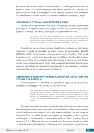 Diálogos sobre Inclusão 3 Capítulo 8 73
por pautas, identificou-se os três núcleos de sentido: 1. Comunicação entre a aluna e o
professor surdo; 2. Conhecimento agregado por meio da disciplina de Libras, para vida
pessoal e profissional e 3. A percepção sobre a mediação realizada pelas intérpretes,
os professores e o monitor. Sobre o que faremos uma breve explanação, a seguir.
COMUNICAÇÃO ENTRE A ALUNA E PROFESSOR SURDO
Constata-se no depoimento da aluna que a metodologia possibilitou aprendizado,
pois, após o seu aprendizado básico da língua de sinais, a sua comunicação com o
professor surdo ficou mais fácil. Ao que pode ser observado em sua fala:
No começo, nós dois não conseguíamos nos comunicar, eu sempre pedia a
mediação do intérprete porque eu ainda tinha muito receio, porque eu ainda não
sabia nada de Libras, mais depois eu fui me adaptando, aí eu já conseguia ter uma
comunicação sinalizando, e nós usávamos a libras tátil, foi bem fácil.
Ressaltamos que os métodos visuais possibilitam a mediação de informações
imagéticas e ainda contextualizar as atuais formas de comunicação (BAUER;
GASKELL, 2014). Nesse sentido, podemos afirmar como Vygotsky (1989, p. 54,
tradução nossa): “importa que a educação seja orientada em direção à plena validez
social e a considere como um ponto real e determinante, e não que se nutra de ideia
de que o cego está condenado a menos valia”. A experiência relatada demonstra que
promover aprendizado aos estudantes, sem distinção, é uma questão de respeito às
diferenças e busca de um fazer educacional assertivo.
CONHECIMENTO AGREGADO POR MEIO DA DISCIPLINA LIBRAS, PARA VIDA
PESSOAL E PROFISSIONAL
A aluna reconhece a importância de aprender a língua de sinais, para sua
profissão, e socialização como afirmou em seu depoimento.
Para minha vida pessoal foi àquela troca entre as duas deficiências, que foi
maravilhoso que é possível o deficiente visual e o surdo conviverem, isso foi a
experiência pessoal, e na experiência profissional é caso eu pegue algum cliente
surdo eu vou poder pelo menos cumprimentá-lo, já ter alguma noção, não vai ser
tão difícil de trabalhar com esse cliente, pois já tenho uma noção da língua de
sinais.
Atomadadeconsciênciadaalunaemrelaçãoànecessidadedeteroconhecimento
básico para desenvolver uma comunicação com o seu cliente, revela uma preocupação
e comprometimento com aqueles que a irão procurar no futuro, em sua prática de
advocacia. Pois, em todas as áreas de serviços da sociedade, o surdo sente-se
excluído por conta da barreira comunicacional existente. Como ressaltam Pires e
Almeida (2016, p. 70) ao se referirem ao atendimento dos surdos na área da saúde:
“a situação se torna limitada para o profissional tanto quanto para o paciente o que
 
