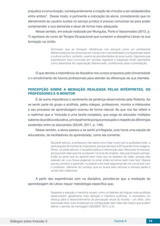 Diálogos sobre Inclusão 3 Capítulo 8 74
prejudica a comunicação, consequentemente a criação de vínculos a ser estabelecidos
entre ambos”. Desse modo, é pertinente a colocação da aluna, considerando que no
atendimento ao usuário surdos no serviço jurídico é preciso comunicar-se para poder
compreender a sua demanda e atuar de forma mais adequada.
Nesse sentido, em estudo realizado por Munguba, Porto e Vasconcelos (2012, p.
7) egressos do curso de Terapia Ocupacional que cursaram a disciplina Libras na sua
formação na Unifor,
Afirmaram que se tornaram referências nos serviços como um profissional
diferenciado por se comunicar em Libras e ter a sensibilidade e compreensão sobre
a cultura surda e, portanto, quanto às peculiaridades do povo surdo. Egressos que
submeteram seus currículos em escolas regulares e especiais foram apontados
como detentores de capacitação diferenciada, contribuindo para a contratação.
O que denota a importância da disciplina nos cursos propostos pela Universidade
e o envolvimento de futuros profissionais para atender às diferenças de sua clientela.
PERCEPÇÃO SOBRE A MEDIAÇÃO REALIZADA PELAS INTÉRPRETES, OS
PROFESSORES E O MONITOR
É de suma importância o sentimento de pertença desenvolvido pela Roberta. Ao
se sentir parte do grupo e acolhida, pelos colegas, professores, monitor e intérpretes
o seu processo de aprendizagem ocorreu de forma natural. Ao que nos faz refletir e
a reafirmar que a “inclusão é uma tarefa complexa, que exige do educador múltiplos
saberes da prática educativa, principalmente porque pressupõe o respeito às diferenças
existentes entre os educandos (SILVA, 2011, p. 149).
Nesse sentido, a aluna passou a se sentir privilegiada, pois havia uma equipe de
educadores, de facilitadores do aprendizado, como ela comenta:
Na parte teórica, a professora não sabia como lidar muito com a audiodescrição, a
participação do monitor foi importante, porque ele fazia a AD quando tinha imagens,
filmes, na parte teórica, e na parte pratica a intervenção das intérpretes foi bacana,
porque eram elas que me auxiliavam na hora de sinalizar, elas que ficavam comigo.
Então eu acho que eu aprendi bem mais que os dotados de visão, porque elas
estavam ali, e eu ficava pegando no sinal, então se tornou bem mais fácil. Depois
que eu comecei a aprender, eu passei a ter mais segurança de me comunicar com
o professor, diferente do começo que eu ficava bem nervosa e sempre pedia o
auxílio das intérpretes.
A partir das experiências com na disciplina, percebe-se que a mediação da
aprendizagem de Libras requer metodologia específica que,
Desperte a atenção e memória visuais: como os falantes de línguas orais-auditivas
desenvolvem geralmente mais atenção e memória auditivas, é necessário um
esforço para o desenvolvimento da percepção visual do mundo – um olhar, uma
expressão fácil, sutis mudanças na configuração das mãos são traços que podem
alterar o sentido da mensagem (GESSER, 2012, p.5).
 