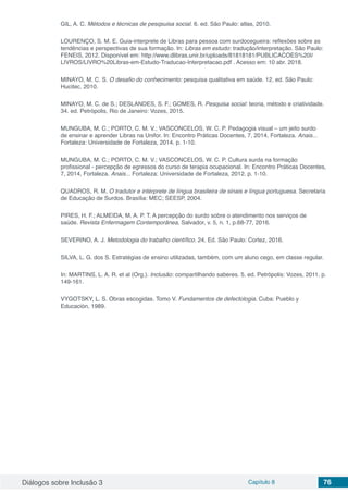 Diálogos sobre Inclusão 3 Capítulo 8 76
GIL, A. C. Métodos e técnicas de pesqsuisa social. 6. ed. São Paulo: atlas, 2010.
LOURENÇO, S. M. E. Guia-interprete de Libras para pessoa com surdocegueira: reflexões sobre as
tendências e perspectivas de sua formação. In: Libras em estudo: tradução/interpretação. São Paulo:
FENEIS, 2012. Disponível em: http://www.dlibras.unir.br/uploads/81818181/PUBLICACOES%20I/
LIVROS/LIVRO%20Libras-em-Estudo-Traducao-Interpretacao.pdf . Acesso em: 10 abr. 2018.
MINAYO, M. C. S. O desafio do conhecimento: pesquisa qualitativa em saúde. 12. ed. São Paulo:
Hucitec, 2010.
MINAYO, M. C. de S.; DESLANDES, S. F.; GOMES, R. Pesquisa social: teoria, método e criatividade.
34. ed. Petrópolis, Rio de Janeiro: Vozes, 2015.
MUNGUBA, M. C.; PORTO, C. M. V.; VASCONCELOS, W. C. P. Pedagogia visual – um jeito surdo
de ensinar e aprender Libras na Unifor. In: Encontro Práticas Docentes, 7, 2014, Fortaleza. Anais...
Fortaleza: Universidade de Fortaleza, 2014. p. 1-10.
MUNGUBA, M. C.; PORTO, C. M. V.; VASCONCELOS, W. C. P. Cultura surda na formação
profissional - percepção de egressos do curso de terapia ocupacional. In: Encontro Práticas Docentes,
7, 2014, Fortaleza. Anais... Fortaleza: Universidade de Fortaleza, 2012. p. 1-10.
QUADROS, R. M. O tradutor e intérprete de língua brasileira de sinais e língua portuguesa. Secretaria
de Educação de Surdos. Brasília: MEC; SEESP, 2004.
PIRES, H. F.; ALMEIDA, M. A. P. T. A percepção do surdo sobre o atendimento nos serviços de
saúde. Revista Enfermagem Contemporânea, Salvador, v. 5, n. 1, p.68-77, 2016.
SEVERINO, A. J. Metodologia do trabalho científico. 24. Ed. São Paulo: Cortez, 2016.
SILVA, L. G. dos S. Estratégias de ensino utilizadas, também, com um aluno cego, em classe regular.
In: MARTINS, L. A. R. et al (Org.). Inclusão: compartilhando saberes. 5. ed. Petrópolis: Vozes, 2011. p.
149-161.
VYGOTSKY, L. S. Obras escogidas. Tomo V. Fundamentos de defectologia. Cuba: Pueblo y
Educación, 1989.
 