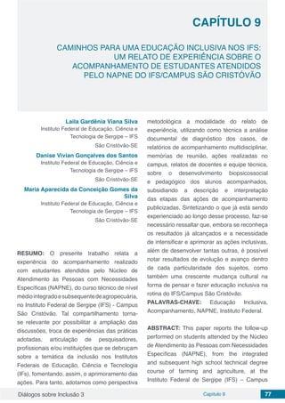 Diálogos sobre Inclusão 3 Capítulo 9 77
CAPÍTULO 9
doi
CAMINHOS PARA UMA EDUCAÇÃO INCLUSIVA NOS IFS:
UM RELATO DE EXPERIÊNCIA SOBRE O
ACOMPANHAMENTO DE ESTUDANTES ATENDIDOS
PELO NAPNE DO IFS/CAMPUS SÃO CRISTÓVÃO
Laila Gardênia Viana Silva
Instituto Federal de Educação, Ciência e
Tecnologia de Sergipe – IFS
São Cristóvão-SE
Danise Vivian Gonçalves dos Santos
Instituto Federal de Educação, Ciência e
Tecnologia de Sergipe – IFS
São Cristóvão-SE
Maria Aparecida da Conceição Gomes da
Silva
Instituto Federal de Educação, Ciência e
Tecnologia de Sergipe – IFS
São Cristóvão-SE
RESUMO: O presente trabalho relata a
experiência do acompanhamento realizado
com estudantes atendidos pelo Núcleo de
Atendimento às Pessoas com Necessidades
Específicas (NAPNE), do curso técnico de nível
médiointegradoesubsequentedeagropecuária,
no Instituto Federal de Sergipe (IFS) - Campus
São Cristóvão. Tal compartilhamento torna-
se relevante por possibilitar a ampliação das
discussões, troca de experiências das práticas
adotadas, articulação de pesquisadores,
profissionais e/ou instituições que se debruçam
sobre a temática da inclusão nos Institutos
Federais de Educação, Ciência e Tecnologia
(IFs), fomentando, assim, o aprimoramento das
ações. Para tanto, adotamos como perspectiva
metodológica a modalidade do relato de
experiência, utilizando como técnica a análise
documental de diagnóstico dos casos, de
relatórios de acompanhamento multidisciplinar,
memórias de reunião, ações realizadas no
campus, relatos de docentes e equipe técnica,
sobre o desenvolvimento biopsicossocial
e pedagógico dos alunos acompanhados,
subsidiando a descrição e interpretação
das etapas das ações de acompanhamento
publicizadas. Sintetizando o que já está sendo
experienciado ao longo desse processo, faz-se
necessário ressaltar que, embora se reconheça
os resultados já alcançados e a necessidade
de intensificar e aprimorar as ações inclusivas,
além de desenvolver tantas outras, é possível
notar resultados de evolução e avanço dentro
de cada particularidade dos sujeitos, como
também uma crescente mudança cultural na
forma de pensar e fazer educação inclusiva na
rotina do IFS/Campus São Cristóvão.
PALAVRAS-CHAVE: Educação Inclusiva,
Acompanhamento, NAPNE, Instituto Federal.
ABSTRACT: This paper reports the follow-up
performed on students attended by the Núcleo
de Atendimento às Pessoas com Necessidades
Específicas (NAPNE), from the integrated
and subsequent high school technical degree
course of farming and agriculture, at the
Instituto Federal de Sergipe (IFS) – Campus
 