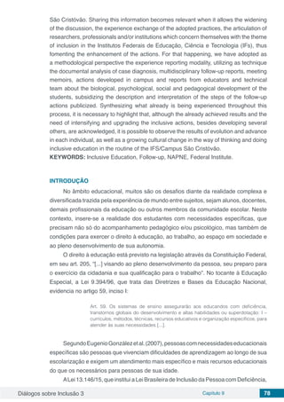 Diálogos sobre Inclusão 3 Capítulo 9 78
São Cristóvão. Sharing this information becomes relevant when it allows the widening
of the discussion, the experience exchange of the adopted practices, the articulation of
researchers, professionals and/or institutions which concern themselves with the theme
of inclusion in the Institutos Federais de Educação, Ciência e Tecnologia (IFs), thus
fomenting the enhancement of the actions. For that happening, we have adopted as
a methodological perspective the experience reporting modality, utilizing as technique
the documental analysis of case diagnosis, multidisciplinary follow-up reports, meeting
memoirs, actions developed in campus and reports from educators and technical
team about the biological, psychological, social and pedagogical development of the
students, subsidizing the description and interpretation of the steps of the follow-up
actions publicized. Synthesizing what already is being experienced throughout this
process, it is necessary to highlight that, although the already achieved results and the
need of intensifying and upgrading the inclusive actions, besides developing several
others, are acknowledged, it is possible to observe the results of evolution and advance
in each individual, as well as a growing cultural change in the way of thinking and doing
inclusive education in the routine of the IFS/Campus São Cristóvão.
KEYWORDS: Inclusive Education, Follow-up, NAPNE, Federal Institute.
INTRODUÇÃO
No âmbito educacional, muitos são os desafios diante da realidade complexa e
diversificada trazida pela experiência de mundo entre sujeitos, sejam alunos, docentes,
demais profissionais da educação ou outros membros da comunidade escolar. Neste
contexto, insere-se a realidade dos estudantes com necessidades específicas, que
precisam não só do acompanhamento pedagógico e/ou psicológico, mas também de
condições para exercer o direito à educação, ao trabalho, ao espaço em sociedade e
ao pleno desenvolvimento de sua autonomia.
O direito à educação está previsto na legislação através da Constituição Federal,
em seu art. 205, “[...] visando ao pleno desenvolvimento da pessoa, seu preparo para
o exercício da cidadania e sua qualificação para o trabalho”. No tocante à Educação
Especial, a Lei 9.394/96, que trata das Diretrizes e Bases da Educação Nacional,
evidencia no artigo 59, inciso I:
Art. 59. Os sistemas de ensino assegurarão aos educandos com deficiência,
transtornos globais do desenvolvimento e altas habilidades ou superdotação: I –
currículos, métodos, técnicas, recursos educativos e organização específicos, para
atender às suas necessidades [...].
SegundoEugenioGonzálezetal.(2007),pessoascomnecessidadeseducacionais
específicas são pessoas que vivenciam dificuldades de aprendizagem ao longo de sua
escolarização e exigem um atendimento mais específico e mais recursos educacionais
do que os necessários para pessoas de sua idade. 		
ALei 13.146/15, que institui a Lei Brasileira de Inclusão da Pessoa com Deficiência,
 
