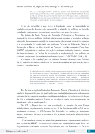 Diálogos sobre Inclusão 3 Capítulo 9 79
destaca o direito à educação por meio do artigo 27, ao afirmar que
Art. 27. A educação constitui direito da pessoa com deficiência, assegurados
sistema educacional inclusivo em todos os níveis e aprendizado ao longo de toda
a vida, de forma a alcançar o máximo desenvolvimento possível de seus talentos e
habilidades físicas, sensoriais, intelectuais e sociais, segundo suas características,
interesses e necessidades de aprendizagem.
A fim de consolidar o que prevê a legislação, surge a necessidade do
estabelecimento de diretrizes de organização e atuação de políticas de inclusão
voltadas às pessoas com necessidades específicas nas redes de ensino.
No âmbito da Rede Federal de Educação Profissional e Tecnológica, em
consonância com as políticas públicas educacionais mundiais e brasileiras voltadas
à inclusão da pessoa com deficiência em ambiente educacional, garantindo o acesso
e a permanência, foi implantado nas Institutos Federais de Educação Ciência e
Tecnologia, o Núcleo de Atendimento às Pessoas com Necessidades Específicas
(NAPNE), cujo objetivo é mediar a educação inclusiva na instituição de ensino, através
do desenvolvimento de “ações de implantação e implementação das políticas de
inclusão, conforme as demandas existentes nos campi [...]” (SERGIPE, 2014, p. 2).
A proposta político pedagógica dos Institutos Federais, de acordo com Pacheco
(2010), considera a indissociabilidade da formação acadêmica e preparação para o
mundo do trabalho. Assim,
A educação para o trabalho nessa perspectiva se entende como potencializadora
do ser humano, enquanto integralidade, no desenvolvimento de sua capacidade
de gerar conhecimentos a partir de uma prática interativa com a realidade, na
perspectiva de sua emancipação. Na extensão desse preceito, [...] as políticas
públicas e inclusivas para a educação, em especial, para a educação profissional
e tecnológica, representam a intensificação da luta pela construção de um país que
busca sua soberania [...]. (PACHECO, 2010.)
Em Sergipe, o Instituto Federal de Educação, Ciência e Tecnologia é referência
na oferta de cursos técnicos de nível médio, nas modalidades integrada, subsequente
e concomitante, e cursos superiores, recebendo estudantes com diferentes contextos
de vida e realidades socioeconômicas, e, em alguns casos, com necessidades de
atendimento educacional específico.
No IFS, o Napne tem em sua constituição, a atuação de uma Equipe
Multidisciplinar, regulamentada através do art. 6 da Resolução 03/2014/CS, sendo
atualmente composta, no IFS/Campus São Cristóvão, por pedagoga, assistentes
sociais, enfermeiro, técnicos em assuntos educacionais, assistente administrativo e
professores.
	 Este trabalho apresenta um relato de experiência do acompanhamento realizado
pela equipe do NAPNE com quatro estudantes com necessidades específicas (um
diagnosticado com Lúpus, uma com Esquizofrenia, um com Transtorno do Espectro
 