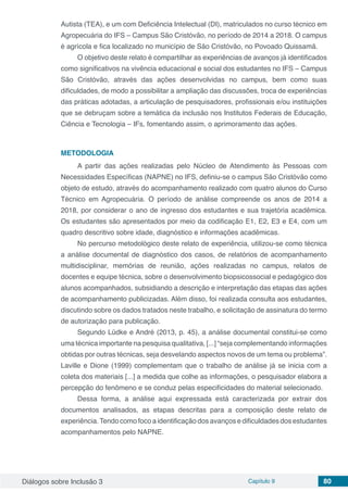 Diálogos sobre Inclusão 3 Capítulo 9 80
Autista (TEA), e um com Deficiência Intelectual (DI), matriculados no curso técnico em
Agropecuária do IFS – Campus São Cristóvão, no período de 2014 a 2018. O campus
é agrícola e fica localizado no município de São Cristóvão, no Povoado Quissamã.
O objetivo deste relato é compartilhar as experiências de avanços já identificados
como significativos na vivência educacional e social dos estudantes no IFS – Campus
São Cristóvão, através das ações desenvolvidas no campus, bem como suas
dificuldades, de modo a possibilitar a ampliação das discussões, troca de experiências
das práticas adotadas, a articulação de pesquisadores, profissionais e/ou instituições
que se debruçam sobre a temática da inclusão nos Institutos Federais de Educação,
Ciência e Tecnologia – IFs, fomentando assim, o aprimoramento das ações.
METODOLOGIA
A partir das ações realizadas pelo Núcleo de Atendimento às Pessoas com
Necessidades Específicas (NAPNE) no IFS, definiu-se o campus São Cristóvão como
objeto de estudo, através do acompanhamento realizado com quatro alunos do Curso
Técnico em Agropecuária. O período de análise compreende os anos de 2014 a
2018, por considerar o ano de ingresso dos estudantes e sua trajetória acadêmica.
Os estudantes são apresentados por meio da codificação E1, E2, E3 e E4, com um
quadro descritivo sobre idade, diagnóstico e informações acadêmicas.
No percurso metodológico deste relato de experiência, utilizou-se como técnica
a análise documental de diagnóstico dos casos, de relatórios de acompanhamento
multidisciplinar, memórias de reunião, ações realizadas no campus, relatos de
docentes e equipe técnica, sobre o desenvolvimento biopsicossocial e pedagógico dos
alunos acompanhados, subsidiando a descrição e interpretação das etapas das ações
de acompanhamento publicizadas. Além disso, foi realizada consulta aos estudantes,
discutindo sobre os dados tratados neste trabalho, e solicitação de assinatura do termo
de autorização para publicação.
Segundo Lüdke e André (2013, p. 45), a análise documental constitui-se como
uma técnica importante na pesquisa qualitativa, [...] “seja complementando informações
obtidas por outras técnicas, seja desvelando aspectos novos de um tema ou problema”.
Laville e Dione (1999) complementam que o trabalho de análise já se inicia com a
coleta dos materiais [...] a medida que colhe as informações, o pesquisador elabora a
percepção do fenômeno e se conduz pelas especificidades do material selecionado.
Dessa forma, a análise aqui expressada está caracterizada por extrair dos
documentos analisados, as etapas descritas para a composição deste relato de
experiência.Tendo como foco a identificação dos avanços e dificuldades dos estudantes
acompanhamentos pelo NAPNE.
 