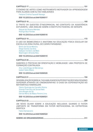 SUMÁRIO
CAPÍTULO 17...........................................................................................................151
O ENSINO DE ARTES COMO INSTRUMENTO MOTIVADOR DA APRENDIZAGEM
PARA ALUNOS COM ALTAS HABILIDADES
Fabiane Cristina Favarelli Navega
DOI 10.22533/at.ed.64419280517
CAPÍTULO 18...........................................................................................................160
O TRATO DA QUESTÃO ÉTNICORRACIAL NO CONTEXTO DA ASSISTÊNCIA
ESTUDANTIL: UMA ANÁLISE SOBRE O INSTITUTO FEDERAL DE SERGIPE
Raquel de Oliveira Mendes
Rodrigo Bozi Ferrete
DOI 10.22533/at.ed.64419280518
CAPÍTULO 19...........................................................................................................172
O USO DA BIOMECÂNICA E ANATOMIA NA EDUCAÇÃO FÍSICA ESCOLAR EM
ESCOLA DA ZONA RURAL DO CARIRI PARAIBANO
Breno de Sousa Moreira
Diego Gomes da Silva
Aellyson Cordeiro de Melo
Washington Almeida Reis
DOI 10.22533/at.ed.64419280519
CAPÍTULO 20...........................................................................................................183
SABERES E PRÁTICAS EM ORIENTAÇÃO E MOBILIDADE: UMA PROPOSTA DE
FORMAÇÃO CONTINUADA
Artur José Braga de Mendonça
Izabeli Sales Matos
DOI 10.22533/at.ed.64419280520
CAPÍTULO 21...........................................................................................................194
SENSIBILIZAÇÃOSOBREALTASHABILIDADES/SUPERDOTAÇÃOPARAOENSINO
SUPERIOR ATRAVÉS DE CINEBIOGRAFIAS: O CASO DA SUPERDOTAÇÃO DO
MATEMÁTICO RAMANUJAN
Clemir Queiroga de Carvalho Rocha
Vicente Francisco de Sousa Neto
Vera Borges de Sá
Denise Maria de Matos Pereira Lima
DOI 10.22533/at.ed.64419280521
CAPÍTULO 22...........................................................................................................203
UM NOVO OLHAR SOBRE A EDUCAÇÃO INCLUSIVA: QUANDO O FATOR
LIMITANTE SE TRANSFORMA EM FATOR MOTIVACIONAL DA ESTRATÉGIA
DIDÁTICA
Fabio Damasceno
DOI 10.22533/at.ed.64419280522
SOBRE AS ORGANIZADORAS............................................................................... 211
 