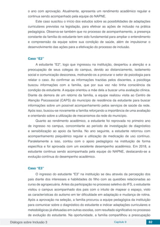 Diálogos sobre Inclusão 3 Capítulo 9 82
o ano com aprovação. Atualmente, apresenta um rendimento acadêmico regular e
continua sendo acompanhado pela equipe do NAPNE.
Este caso suscitou o início dos estudos sobre as possibilidades de adaptações
curriculares previstas na legislação, para efetivar as ações de inclusão na prática
pedagógica. Observa-se também que no processo de acompanhamento, a presença
constante da família do estudante tem sido fundamental para ampliar o entendimento
e compreensão da equipe sobre sua condição de saúde, além de impulsionar o
desenvolvimento das ações para a efetivação do processo de inclusão.
Caso “E2”
A estudante “E2”, logo que ingressou na instituição, despertou a atenção e a
preocupação de seus colegas do campus, devido ao distanciamento, isolamento
social e comunicação desconexa, motivando-os a procurar o setor de psicologia para
relatar o caso. Ao confirmar as informações trazidas pelos discentes, a psicóloga
buscou informações com a família, que por sua vez não tinha consciência da
condição da estudante. A equipe orientou a mãe dela a buscar uma avaliação clínica.
Diante da demora de um retorno da família, a equipe realizou visita ao Centro de
Atenção Psicossocial (CAPS) do município de residência da estudante para buscar
informações sobre um possível acompanhamento pelos serviços de saúde da rede.
Após isso, buscou-se novamente a família reforçando a importância de uma avaliação
e orientando sobre a utilização de mecanismos da rede do município.
Quanto ao rendimento acadêmico, a estudante foi reprovada no primeiro ano
de ingresso no campus, concomitante ao período de investigação de diagnóstico
e sensibilização ao apoio da família. No ano seguinte, a estudante retornou com
acompanhamento psiquiátrico regular e utilização de medicação de uso contínuo.
Paralelamente a isso, contou com o apoio pedagógico na instituição de forma
específica e foi aprovada com um excelente desempenho acadêmico. Em 2018, a
estudante continua sendo acompanhada pela equipe do NAPNE, destacando-se a
evolução contínua do desempenho acadêmico.
Caso “E3”
O ingresso do estudante “E3” na instituição se deu através da percepção dos
pais diante dos interesses e habilidades do filho com as questões relacionadas ao
curso de agropecuária. Antes da participação no processo seletivo do IFS, o estudante
visitou o campus acompanhado dos pais com o intuito de mapear o espaço, visto
as características do autismo em ter dificuldade em adaptação e mudança de rotina.
Após a aprovação na seleção, a família procurou a equipe pedagógica da instituição
para comunicar sobre o diagnóstico do estudante e indicar adaptações curriculares e
metodológicas já efetuadas em outras escolas, com resultado significativo no processo
de evolução do estudante. Na oportunidade, a família compartilhou a preocupação
 