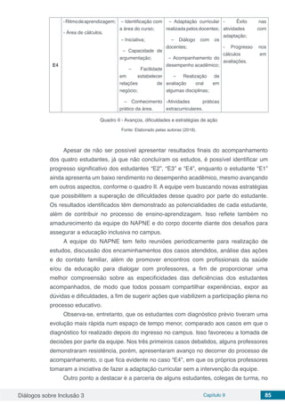 Diálogos sobre Inclusão 3 Capítulo 9 85
E4
-Ritmodeaprendizagem;
- Área de cálculos.
– Identificação com
a área do curso;
– Iniciativa;
– Capacidade de
argumentação;
– Facilidade
em estabelecer
relações de
negócio;
– Conhecimento
prático da área.
– Adaptação curricular
realizada pelos docentes;
– Diálogo com os
docentes;
– Acompanhamento do
desempenho acadêmico;
– Realização de
avaliação oral em
algumas disciplinas;
-Atividades práticas
extracurriculares.
- Êxito nas
atividades com
adaptação;
- Progresso nos
cálculos em
avaliações.
Quadro II - Avanços, dificuldades e estratégias de ação
Fonte: Elaborado pelas autoras (2018).
Apesar de não ser possível apresentar resultados finais do acompanhamento
dos quatro estudantes, já que não concluíram os estudos, é possível identificar um
progresso significativo dos estudantes “E2”, “E3” e “E4”, enquanto o estudante “E1”
ainda apresenta um baixo rendimento no desempenho acadêmico, mesmo avançando
em outros aspectos, conforme o quadro II. A equipe vem buscando novas estratégias
que possibilitem a superação de dificuldades desse quadro por parte do estudante.
Os resultados identificados têm demonstrado as potencialidades de cada estudante,
além de contribuir no processo de ensino-aprendizagem. Isso reflete também no
amadurecimento da equipe do NAPNE e do corpo docente diante dos desafios para
assegurar a educação inclusiva no campus.
A equipe do NAPNE tem feito reuniões periodicamente para realização de
estudos, discussão dos encaminhamentos dos casos atendidos, análise das ações
e do contato familiar, além de promover encontros com profissionais da saúde
e/ou da educação para dialogar com professores, a fim de proporcionar uma
melhor compreensão sobre as especificidades das deficiências dos estudantes
acompanhados, de modo que todos possam compartilhar experiências, expor as
dúvidas e dificuldades, a fim de sugerir ações que viabilizem a participação plena no
processo educativo.
Observa-se, entretanto, que os estudantes com diagnóstico prévio tiveram uma
evolução mais rápida num espaço de tempo menor, comparado aos casos em que o
diagnóstico foi realizado depois do ingresso no campus. Isso favoreceu a tomada de
decisões por parte da equipe. Nos três primeiros casos debatidos, alguns professores
demonstraram resistência, porém, apresentaram avanço no decorrer do processo de
acompanhamento, o que fica evidente no caso “E4”, em que os próprios professores
tomaram a iniciativa de fazer a adaptação curricular sem a intervenção da equipe.
Outro ponto a destacar é a parceria de alguns estudantes, colegas de turma, no
 