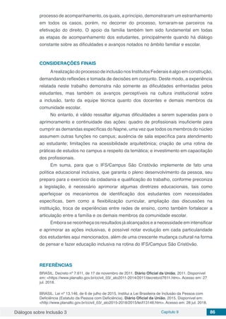 Diálogos sobre Inclusão 3 Capítulo 9 86
processo de acompanhamento, os quais, a princípio, demonstraram um estranhamento
em todos os casos, porém, no decorrer do processo, tornaram-se parceiros na
efetivação do direito. O apoio da família também tem sido fundamental em todas
as etapas de acompanhamento dos estudantes, principalmente quando há diálogo
constante sobre as dificuldades e avanços notados no âmbito familiar e escolar.
CONSIDERAÇÕES FINAIS
Arealização do processo de inclusão nos Institutos Federais é algo em construção,
demandando reflexões e tomada de decisões em conjunto. Deste modo, a experiência
relatada neste trabalho demonstra não somente as dificuldades enfrentadas pelos
estudantes, mas também os avanços perceptíveis na cultura institucional sobre
a inclusão, tanto da equipe técnica quanto dos docentes e demais membros da
comunidade escolar.
No entanto, é válido ressaltar algumas dificuldades a serem superadas para o
aprimoramento e continuidade das ações: quadro de profissionais insuficiente para
cumprir as demandas específicas do Napne, uma vez que todos os membros do núcleo
assumem outras funções no campus; ausência de sala específica para atendimento
ao estudante; limitações na acessibilidade arquitetônica; criação de uma rotina de
práticas de estudos no campus a respeito da temática; e investimento em capacitação
dos profissionais.
Em suma, para que o IFS/Campus São Cristóvão implemente de fato uma
política educacional inclusiva, que garanta o pleno desenvolvimento da pessoa, seu
preparo para o exercício da cidadania e qualificação do trabalho, conforme preconiza
a legislação, é necessário aprimorar algumas diretrizes educacionais, tais como
aperfeiçoar os mecanismos de identificação dos estudantes com necessidades
específicas, bem como a flexibilização curricular, ampliação das discussões na
instituição, troca de experiências entre redes de ensino, como também fortalecer a
articulação entre a família e os demais membros da comunidade escolar.
Embora se reconheça os resultados já alcançados e a necessidade em intensificar
e aprimorar as ações inclusivas, é possível notar evolução em cada particularidade
dos estudantes aqui mencionados, além de uma crescente mudança cultural na forma
de pensar e fazer educação inclusiva na rotina do IFS/Campus São Cristóvão.
REFERÊNCIAS
BRASIL. Decreto nº 7.611, de 17 de novembro de 2011. Diário Oficial da União, 2011. Disponível
em: <https://www.planalto.gov.br/ccivil_03/_ato2011-2014/2011/decreto/d7611.htm>. Acesso em: 27
jul. 2018.
BRASIL. Lei nº 13.146, de 6 de julho de 2015. Institui a Lei Brasileira de Inclusão da Pessoa com
Deficiência (Estatuto da Pessoa com Deficiência). Diário Oficial da União, 2015. Disponível em:
<http://www.planalto.gov.br/ccivil_03/_ato2015-2018/2015/lei/l13146.htm>. Acesso em: 28 jul. 2018.
 