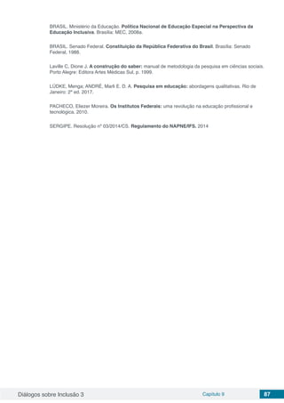 Diálogos sobre Inclusão 3 Capítulo 9 87
BRASIL. Ministério da Educação. Política Nacional de Educação Especial na Perspectiva da
Educação Inclusiva. Brasília: MEC, 2008a.
BRASIL. Senado Federal. Constituição da República Federativa do Brasil. Brasília: Senado
Federal, 1988.
Laville C, Dione J. A construção do saber: manual de metodologia da pesquisa em ciências sociais.
Porto Alegre: Editora Artes Médicas Sul, p. 1999.
LÜDKE, Menga; ANDRÉ, Marli E. D. A. Pesquisa em educação: abordagens qualitativas. Rio de
Janeiro: 2ª ed. 2017.
PACHECO, Eliezer Moreira. Os Institutos Federais: uma revolução na educação profissional e
tecnológica. 2010.
SERGIPE. Resolução nº 03/2014/CS. Regulamento do NAPNE/IFS. 2014
 