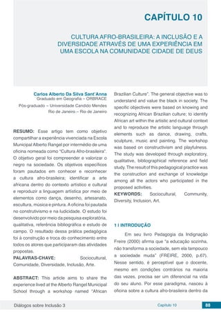 Diálogos sobre Inclusão 3 Capítulo 10 88
CAPÍTULO 10
doi
CULTURA AFRO-BRASILEIRA: A INCLUSÃO E A
DIVERSIDADE ATRAVÉS DE UMA EXPERIÊNCIA EM
UMA ESCOLA NA COMUNIDADE CIDADE DE DEUS
Carlos Alberto Da Silva Sant’Anna
Graduado em Geografia – ORBRACE
Pós-graduado – Universidade Candido Mendes
Rio de Janeiro – Rio de Janeiro
RESUMO: Esse artigo tem como objetivo
compartilhar a experiência vivenciada na Escola
Municipal Alberto Rangel por intermédio de uma
oficina nomeada como “Cultura Afro-brasileira”.
O objetivo geral foi compreender e valorizar o
negro na sociedade. Os objetivos específicos
foram pautados em conhecer e reconhecer
a cultura afro-brasileira; identificar a arte
africana dentro do contexto artístico e cultural
e reproduzir a linguagem artística por meio de
elementos como dança, desenho, artesanato,
escultura, música e pintura. A oficina foi pautada
no construtivismo e na ludicidade. O estudo foi
desenvolvido por meio da pesquisa exploratória,
qualitativa, referência bibliográfica e estudo de
campo. O resultado dessa prática pedagógica
foi à construção e troca do conhecimento entre
todos os atores que participaram das atividades
propostas.
PALAVRAS-CHAVE: Sociocultural,
Comunidade, Diversidade, Inclusão, Arte.
ABSTRACT: This article aims to share the
experience lived at the Alberto Rangel Municipal
School through a workshop named “African
Brazilian Culture”. The general objective was to
understand and value the black in society. The
specific objectives were based on knowing and
recognizing African Brazilian culture; to identify
African art within the artistic and cultural context
and to reproduce the artistic language through
elements such as dance, drawing, crafts,
sculpture, music and painting. The workshop
was based on constructivism and playfulness.
The study was developed through exploratory,
qualitative, bibliographical reference and field
study. The result of this pedagogical practice was
the construction and exchange of knowledge
among all the actors who participated in the
proposed activities.
KEYWORDS: Sociocultural, Community,
Diversity, Inclusion, Art.
1 | 	INTRODUÇÃO
Em seu livro Pedagogia da Indignação
Freire (2000) afirma que “a educação sozinha,
não transforma a sociedade, sem ela tampouco
a sociedade muda” (FREIRE, 2000, p.67).
Nesse sentido, é perceptível que o docente,
mesmo em condições contrários na maioria
das vezes, precisa ser um diferencial na vida
do seu aluno. Por esse paradigma, nasceu à
oficina sobre a cultura afro-brasileira dentro da
 