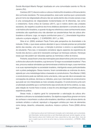 Diálogos sobre Inclusão 3 Capítulo 10 89
Escola Municipal Alberto Rangel, localizada em uma comunidade carente no Rio de
Janeiro (RJ).
Cardoso (2017) discorre sobre a cultura e história Afro-brasileira e Africana dentro
dos currículos escolares. Por essa perspectiva, esse autor acentua que o preconceito
gira em torno da religiosidade africana não ser aceita dentro dos círculos sociais e isso
é uma consequência de religiosidades fundamentadas em fé diferentes, tais como
o cristianismo. Outra crítica de Cardoso (2017), que é notório dentro das unidades
escolares, diz respeito à ausência dos livros didáticos abordarem o conceito da cultura
e da história afro-brasileira, e quando há alguma referência a esse conhecimento esses
conteúdos são superficiais e/ou não abordam as características fieis da cultura afro-
brasileira e africana. Logo, os negros contribuíram para a “[...] diversidade linguística-
cultural e a própria religião [...]” (CARDOSO, 2017, p. 206).
Silva et al. (2005) analisam Paulo Freire pela perspectiva da diversidade e da
inclusão. Então, o que esses autores abordam é que a inclusão precisa ser primordial
dentro das escolas, uma vez que, a intenção é priorizar o ensino e a aprendizagem
do estudante. Para isso, é necessário considerar alguns aspectos da experiência de
mundo dos alunos e, para tal é necessário averiguar as heranças culturais. Heranças
essas que não podem ser reduzidas apenas as memórias e olhar do branco.
Portanto, essas foram umas das motivações para desenvolver junto com os alunos
a oficina de cultura afro-brasileira, cujo tema era “O negro na sociedade brasileira”. Para
isso, procurou realizar atividades que demonstrasse a história do negro, suas memórias
e as suas representações na sociedade brasileira, interligando essas particularidades
com a práxis pedagógica. Dessa maneira, foram consideradas as vivências do aluno,
optando por uma metodologia lúdica e baseada no construtivismo. Para Becker (1992)
o construtivismo pode ser definido como uma teoria, visto que ele não é encaixado nas
concepções de práticas, técnicas ou métodos, pois é por intermédio do construtivismo
que pode ser (re) interpretada as mais variadas situações. O construtivismo junto com
a ludicidade possibilita que o conhecimento seja construído de forma coletiva, ou seja,
pela relação do mundo físico e social, e essa foi uma abordagem escolhida para essa
experiência prática.
Desse modo, o objetivo geral foi compreender a valorização da cultura afro-
brasileira e africana na sociedade brasileira. Os objetivos específicos giraram em torno
de conhecer e reconhecer a cultura afro-brasileira; identificar a arte africana dentro do
contexto artístico e cultural; reproduzir a linguagem artística por meio de elementos
como dança, desenho, artesanato, escultura, música e pintura. Freire (2000) afirma
que:
[...]nãohaveriaculturanemhistóriaseminovação,semcriatividade,semcuriosidade,
sem liberdade, sendo exercida ou sem liberdade pela qual, sendo negada, se luta.
Não haveria cultura nem história sem risco, assumido ou não, quer dizer, risco de
que o sujeito que se corre se acha mais ou menos consciente [...] (FREIRE, 2000,
p. 16).
 