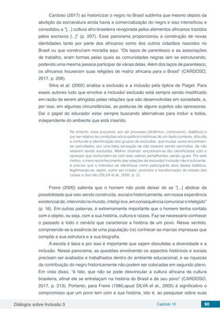 Diálogos sobre Inclusão 3 Capítulo 10 90
Cardoso (2017) ao historicizar o negro no Brasil sublinha que mesmo depois da
abolição da escravatura ainda havia a comercialização do negro e isso intensificou e
consolidou a “[...] cultura afro-brasileira revigorada pelos elementos africanos trazidos
pelos escravos [...]” (p. 207). Esse panorama proporcionou a construção de novas
identidades tanto por parte dos africanos como dos outros cidadãos nascidos no
Brasil ou que construíram moradia aqui. “Os laços de parentesco e as associações
de trabalho, eram formas pelas quais as comunidades negras iam se estruturando,
podendo uma mesma pessoa participar de várias delas. Além dos laços de parentesco,
os africanos trouxeram suas religiões de matriz africana para o Brasil” (CARDOSO,
2017, p. 208).
Silva et al. (2005) analisa a exclusão e a inclusão pela óptica de Piaget. Para
esses autores tudo que envolve a inclusão/ exclusão está sempre sendo modificado
em razão de serem atingidas pelas relações que são desenvolvidas em sociedade, e,
por isso, em algumas circunstâncias, as posturas de alguns sujeitos são opressoras.
Daí o papel do educador estar sempre buscando alternativas para incluir a todos,
independente do ambiente que está inserido.
No entanto, esse processo, por ser processo (dinâmico, controverso, dialético) e
por ser relativo às condições sócio-político-históricas de um dado contexto, dificulta
e confunde a identificação dos grupos de excluídos, que muitas vezes encontram-
se camuflados, por uma falsa sensação de não estarem sendo oprimidos, de não
estarem sendo excluídos. Melhor dizendo: encontram-se tão identificados com o
opressor que confundem-se com este valores semelhantes, senão iguais. Por este
motivo, o mero reconhecimento das relações de exclusão/ inclusão não é suficiente:
é preciso que o indivíduo se identifique como participante ativo dessa dialética,
legitimando-se, assim, como ser criador, promotor e transformador do estado das
coisas e dos fato (SILVA et al., 2005, p. 3).
Freire (2000) salienta que o homem não pode deixar de se “[...] abdicar da
possibilidade que veio sendo construída, social e historicamente, em nossa experiência
existencial de,intervindonomundo,inteligi-loe,emconsequênciacomunicarointeligido”
(p. 16). Em outras palavras, é extremamente importante que o homem tenha contato
com o objeto, ou seja, com a sua história, cultura e raízes. Faz-se necessário conhecer
o passado e todo o cenário que caracterize a história de um povo. Nesse sentido,
compreende-se a essência de uma população (re) conhecer as marcas impressas que
compõe a sua estrutura e a sua biografia.
A escola é laica e por isso é importante que sejam discutidas a diversidade e a
inclusão. Nesse panorama, as questões envolvendo os aspectos históricos e sociais
precisam ser avaliados e trabalhados dentro do ambiente educacional, e as riquezas
da contribuição do negro historicamente não podem ser colocadas em segundo plano.
Em vista disso, “é fato, que não se pode desvincular a cultura africana da cultura
brasileira, afinal ele se entrelaçam na história do Brasil e de seu povo” (CARDOSO,
2017, p. 213). Portanto, para Freire (1980,apud SILVA et al., 2005) é significativo o
compromisso que um povo tem com a sua história, isto é, ao pesquisar sobre suas
 