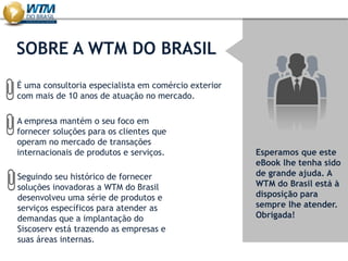 SOBRE A WTM DO BRASIL
Esperamos que este
eBook lhe tenha sido
de grande ajuda. A
WTM do Brasil está à
disposição para
sempre lhe atender.
Obrigada!
É uma consultoria especialista em comércio exterior
com mais de 10 anos de atuação no mercado.
A empresa mantém o seu foco em
fornecer soluções para os clientes que
operam no mercado de transações
internacionais de produtos e serviços.
Seguindo seu histórico de fornecer
soluções inovadoras a WTM do Brasil
desenvolveu uma série de produtos e
serviços específicos para atender as
demandas que a implantação do
Siscoserv está trazendo as empresas e
suas áreas internas.
 