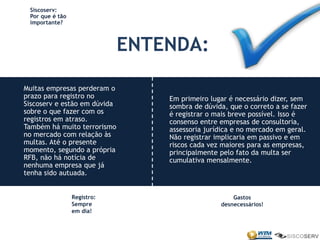 Siscoserv:
Por que é tão
importante?
ENTENDA:
Em primeiro lugar é necessário dizer, sem
sombra de dúvida, que o correto a se fazer
é registrar o mais breve possível. Isso é
consenso entre empresas de consultoria,
assessoria jurídica e no mercado em geral.
Não registrar implicaria em passivo e em
riscos cada vez maiores para as empresas,
principalmente pelo fato da multa ser
cumulativa mensalmente.
Muitas empresas perderam o
prazo para registro no
Siscoserv e estão em dúvida
sobre o que fazer com os
registros em atraso.
Também há muito terrorismo
no mercado com relação às
multas. Até o presente
momento, segundo a própria
RFB, não há notícia de
nenhuma empresa que já
tenha sido autuada.
Registro:
Sempre
em dia!
Gastos
desnecessários!
 