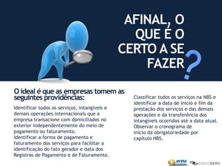 Identificar todos os serviços, intangíveis e
demais operações internacionais que a
empresa transacione com domiciliados no
exterior independentemente do meio de
pagamento ou faturamento.
Identificar a forma de pagamento e
faturamento dos serviços para facilitar a
identificação do fato gerador e data dos
Registros de Pagamento e de Faturamento.
O ideal é que as empresas tomem as
seguintes providências:
AFINAL, O
QUE É O
CERTO A SE
FAZER
Classificar todos os serviços na NBS e
identificar a data de início e fim da
prestação dos serviços e das demais
operações e da transferência dos
intangíveis ocorridos até a data atual.
Observar o cronograma de
início da obrigatoriedade por
capítulo NBS.
 