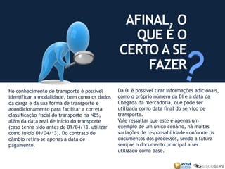 No conhecimento de transporte é possível
identificar a modalidade, bem como os dados
da carga e da sua forma de transporte e
acondicionamento para facilitar a correta
classificação fiscal do transporte na NBS,
além da data real de início do transporte
(caso tenha sido antes de 01/04/13, utilizar
como início 01/04/13). Do contrato de
câmbio retira-se apenas a data de
pagamento.
AFINAL, O
QUE É O
CERTO A SE
FAZER
Da DI é possível tirar informações adicionais,
como o próprio número da DI e a data da
Chegada da mercadoria, que pode ser
utilizada como data final do serviço de
transporte.
Vale ressaltar que este é apenas um
exemplo de um único cenário, há muitas
variações de responsabilidade conforme os
documentos dos processos, sendo a fatura
sempre o documento principal a ser
utilizado como base.
 