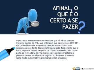 Importante: Acessoriamente cabe dizer que há várias pessoas,
inclusive dentro da RFB, que entendem que os processos CFR, CIF,
etc., não devem ser informados. Mas podemos afirmar com
segurança que o texto dos normativos até esta data orienta que o
frete, seguro e demais despesas de comércio exterior, não fazem
parte da mercadoria (e sim do preço de venda no incoterm) e
portanto devem ser objeto de registro no Siscoserv. Caso esta
regra mude os normativos precisarão sofrer alteração.
AFINAL, O
QUE É O
CERTO A SE
FAZER
 