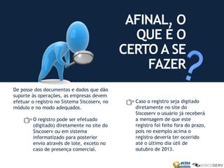 De posse dos documentos e dados que dão
suporte às operações, as empresas devem
efetuar o registro no Sistema Siscoserv, no
módulo e no modo adequados.
AFINAL, O
QUE É O
CERTO A SE
FAZER
O registro pode ser efetuado
(digitado) diretamente no site do
Siscoserv ou em sistema
informatizado para posterior
envio através de lote, exceto no
caso de presença comercial.
Caso o registro seja digitado
diretamente no site do
Siscoserv o usuário já receberá
a mensagem de que este
registro foi feito fora do prazo,
pois no exemplo acima o
registro deveria ter ocorrido
até o último dia útil de
outubro de 2013.
 
